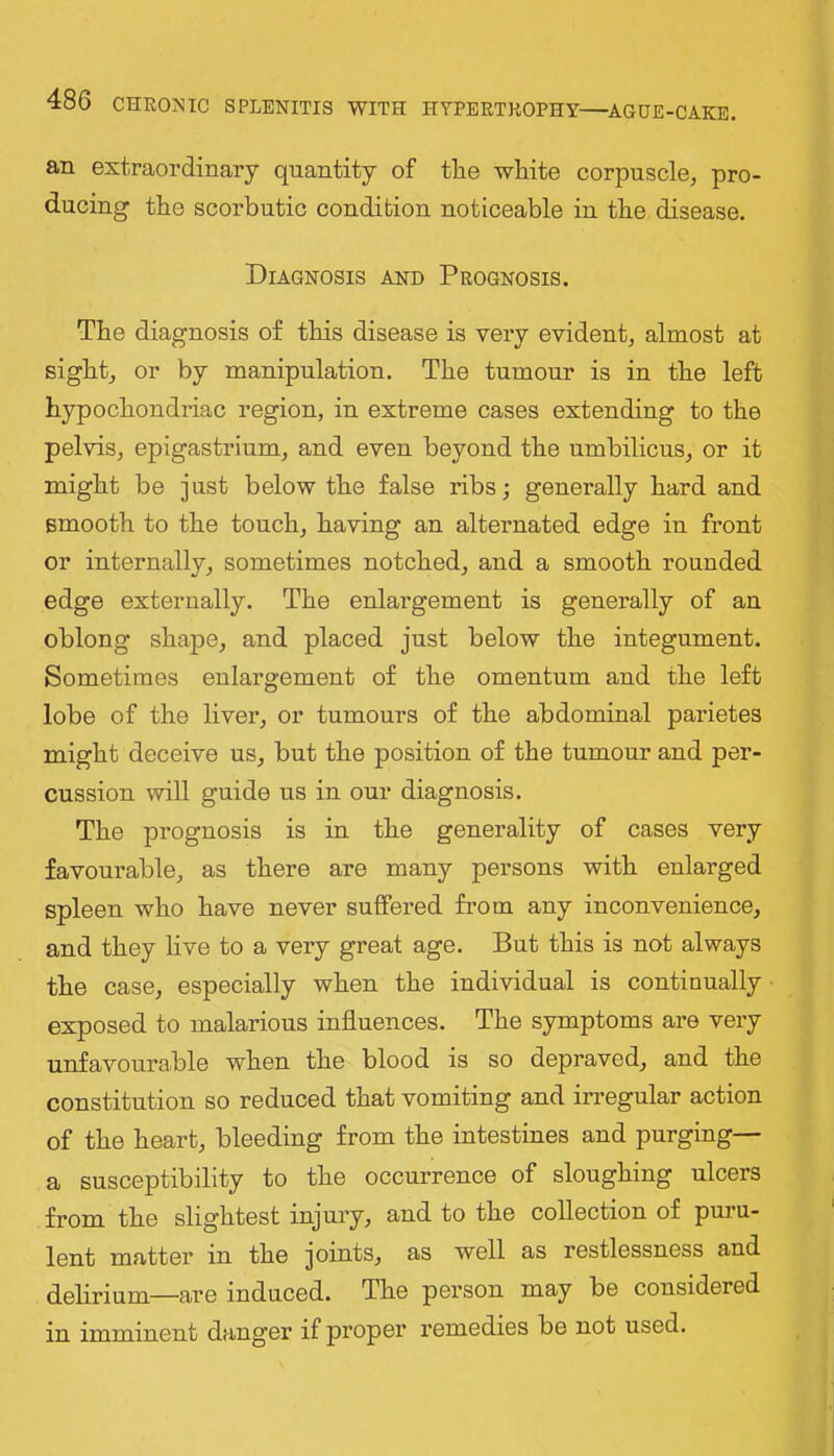an extraordinary quantity of tlie white corpuscle, pro- ducing the scorbutic condition noticeable in the disease. Diagnosis and Prognosis. The diagnosis of this disease is very evident, almost at sight, or by manipulation. The tumour is in the left hypochondriac region, in extreme cases extending to the pelvis, epigastrium, and even beyond the umbilicus, or it might be just below the false ribs; generally hard and smooth to the touch, having an alternated edge in front or internally, sometimes notched, and a smooth rounded edge externally. The enlargement is generally of an oblong shape, and placed just below the integument. Sometimes enlargement of the omentum and the left lobe of the liver, or tumours of the abdominal parietes might deceive us, but the position of the tumour and per- cussion will guide us in our diagnosis. The prognosis is in the generality of cases very favourable, as there are many persons with enlarged spleen who have never suffered from any inconvenience, and they live to a very great age. But this is not always the case, especially when the individual is continually exposed to malarious influences. The symptoms are very unfavourable when the blood is so depraved, and the constitution so reduced that vomiting and irregular action of the heart, bleeding from the intestines and purging— a susceptibility to the occurrence of sloughing ulcers from the slightest injury, and to the collection of puru- lent matter in the joints, as well as restlessness and delirium—are induced. The person may be considered in imminent danger if proper remedies be not used.