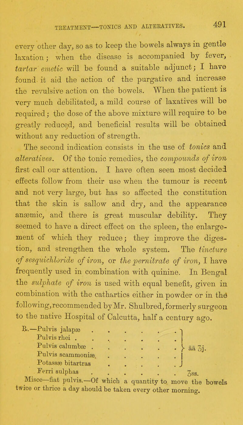 TEEATMENT—TONICS AND ALTEEATIVES. every other day, so as to keep the bowels always in gentle laxation; when the disease is accompanied by fever, tartar emetic will be found a suitable adjunct; I have found it aid the action of the purgative and increase the revulsive action on the bowels. When the patient is very much debilitated, a mild course of laxatives will be required; the dose of the above mixture will require to be greatly reduced, and beneficial results will be obtained without any I’eduction of strength. The second indication consists in the use of tonics and alteratives. Of the tonic remedies, the compounds of iron first call our attention. I have often seen most decided effects follow from their use when the tumour is recent and not very large, but has so affected the constitution that the skin is sallow and dry, and the appearance anemic, and there is great muscular debility. They seemed to have a direct effect on the spleen, the enlarge- ment of which they reduce; they improve the diges- tion, and strengthen the whole system. The tincture of sesquichloride of iron, or the pernitrate of iron, I have frequently used in combination with quinine. In Bengal the sulphate of iron is used with equal benefit, given in combination with the cathartics either in powder or in th^ following, recommended by Mr. Shulbred, formerly surgeon to the native Hospital of Calcutta, half a century ago. R.—Pulvis jalapse - Pul vis rhei Pulvis calnmbse ^ aa 3j. Pulvis scammoniae, , . . . . | Potassse bitartras J Ferri sulphas 3sg. Misce fiat pulvis.—Of which a quantity to. move the bowels twice or thrice a day should be taken every other morning.