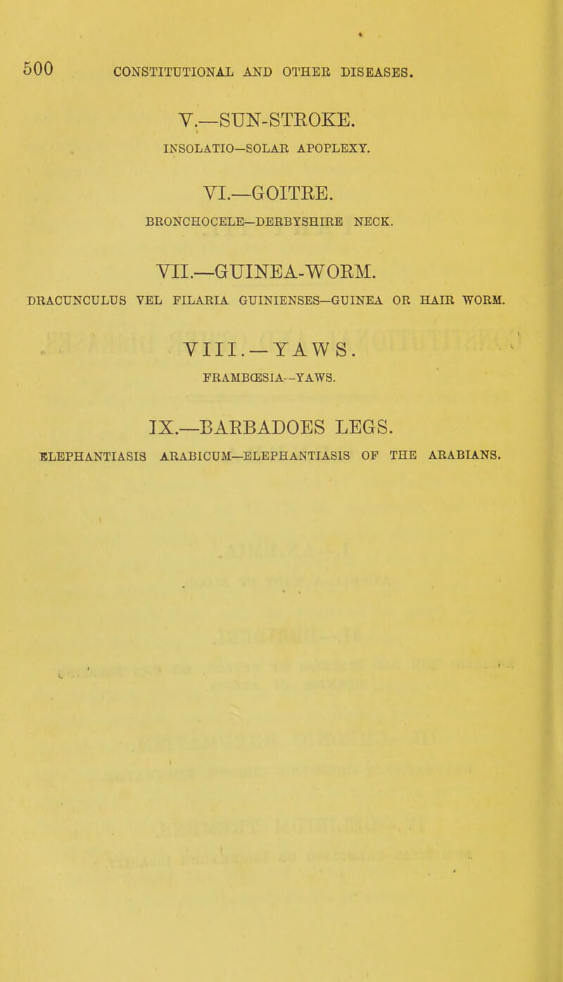 CONSTITUTIONAL AND OTHER DISEASES V.—SUN-STROKE. IKSOLATIO—SOLAR APOPLEXY. VI.—GOITRE. BRONCHOCELE—DERBYSHIRE NECK. VII.—GUINEA-WORM. DRACUNCULUS VEL PILARIA GUINIENSES—GUINEA OR HAIR WORM. YIII. —YAWS. FRAMBCESIA—YAWS. IX.—BARBADOES LEGS. ELEPHANTIASIS ARABICUM—ELEPHANTIASIS OP THE ARABIANS.