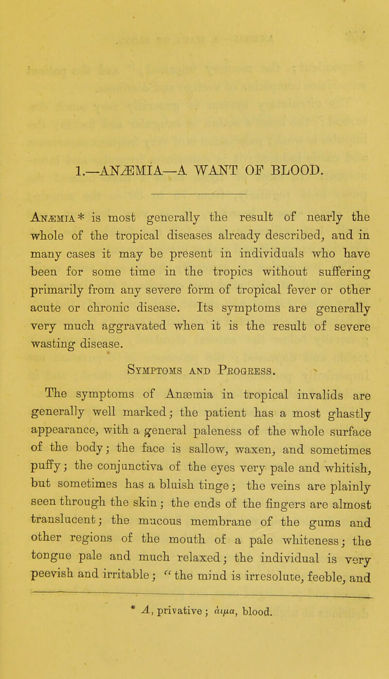 1.—ANAEMIA—A WANT OF BLOOD. Anemia* is most generally tlie result of nearly tlie whole of the tropical diseases already described^ and in many cases it may be present in individuals who have been for some time in the tropics without suffering primarily from any severe form of tropical fever or other acute or chronic disease. Its symptoms are generally very much aggravated when it is the result of severe wasting disease. Symptoms and Peogress. The symptoms of Angemia in tropical invalids are generally well marked; the patient has a most ghastly appearance, with a general paleness of the whole surface of the body; the face is sallow, waxen, and sometimes puffy; the conjunctiva of the eyes very pale and whitish, but sometimes has a bluish tinge; the veins are plainly seen through the skin; the ends of the fingers are almost translucent; the mucous membrane of the gums and other regions of the mouth of a pale whiteness; the tongue pale and much relaxed; the individual is very peevish and irritable; the mind is irresolute, feeble, and * A, privative; ntjua, blood.