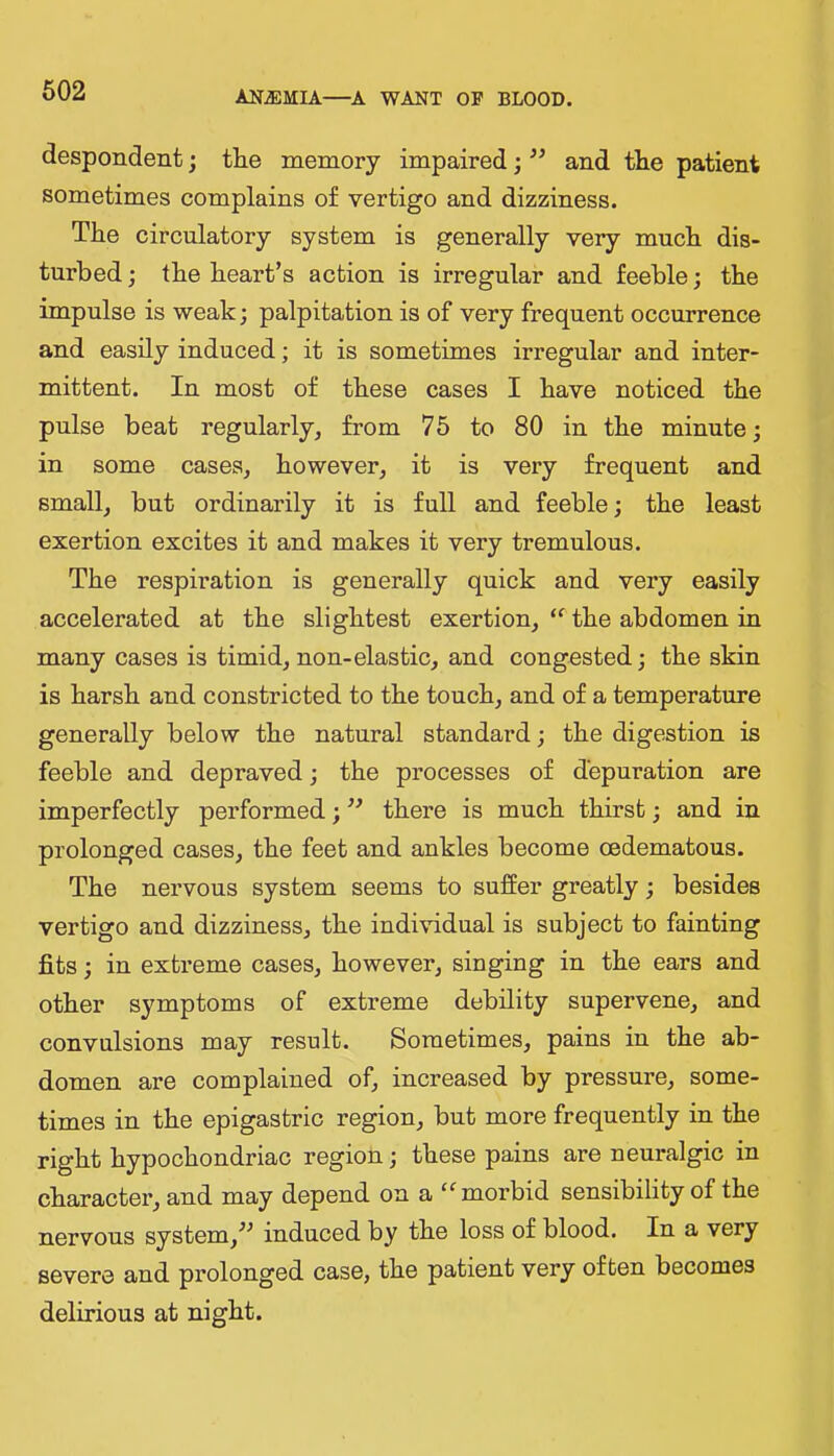 despondent; tlie memory impaired; and the patient sometimes complains of vertigo and dizziness. The circulatory system is generally very much dis- turbed ; the heart’s action is irregular and feeble; the impulse is weak; palpitation is of very frequent occurrence and easily induced; it is sometimes irregular and inter- mittent. In most of these cases I have noticed the pulse beat regularly, from 75 to 80 in the minute; in some cases, however, it is very frequent and small, but ordinarily it is full and feeble; the least exertion excites it and makes it very tremulous. The respiration is generally quick and very easily accelerated at the slightest exertion, the abdomen in many cases is timid, non-elastic, and congested; the skin is harsh and constricted to the touch, and of a temperature generally below the natural standard; the digestion is feeble and depraved; the processes of depuration are imperfectly performed; there is much thirst; and in prolonged cases, the feet and ankles become oedematous. The nervous system seems to suffer greatly; besides vertigo and dizziness, the individual is subject to fainting fits; in extreme cases, however, singing in the ears and other symptoms of extreme debility supervene, and convulsions may result. Sometimes, pains in the ab- domen are complained of, increased by pressure, some- times in the epigastric region, but more frequently in the right hypochondriac region; these pains are neuralgic in character, and may depend on a morbid sensibility of the nervous system,^^ induced by the loss of blood. In a very severe and prolonged case, the patient very often becomes delirious at night.