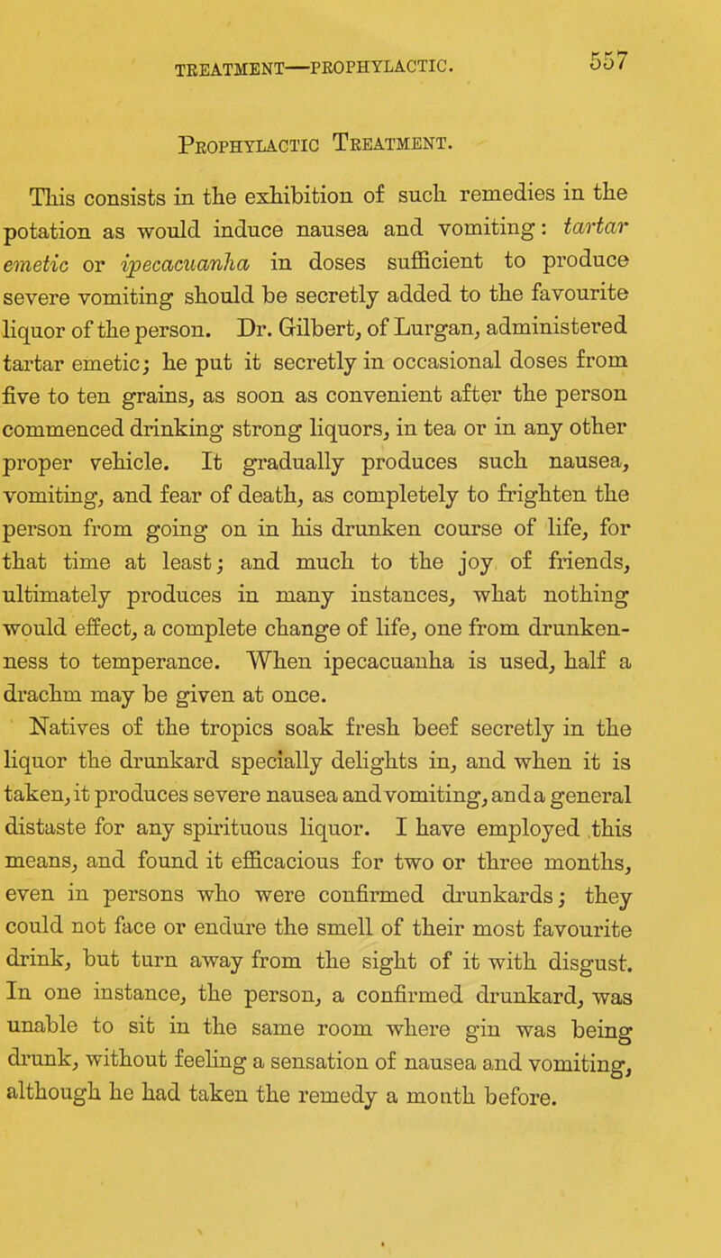 TEEATMENT—PKOPH YLACTIC. Peophylactic Teeatment. This consists in the exhibition of such remedies in the potation as would induce nausea and vomiting: tartar emetic or ijpecacuanlia in doses sufficient to produce severe vomiting should be secretly added to the favourite liquor of the person. Dr. Gilbert, of Lurgan, administered tartar emetic j he put it secretly in occasional doses from five to ten grains, as soon as convenient after the person commenced drinking strong liquors, in tea or in any other proper vehicle. It gradually produces such nausea, vomiting, and fear of death, as completely to frighten the person from going on in his drunken course of life, for that time at least; and much to the joy of friends, ultimately produces in many instances, what nothing would effect, a complete change of life, one from drunken- ness to temperance. When ipecacuanha is used, half a drachm may be given at once. Natives of the tropics soak fresh beef secretly in the liquor the drunkard specially delights in, and when it is taken, it produces severe nausea and vomiting, anda general distaste for any spirituous liquor. I have employed this means, and found it efficacious for two or three months, even in persons who were confirmed drunkards; they could not face or endm-e the smell of their most favourite drink, but turn away from the sight of it with disgust. In one instance, the person, a confirmed drunkard, was unable to sit in the same room where gin was being drunk, without feeling a sensation of nausea and vomiting, although he had taken the remedy a month before.