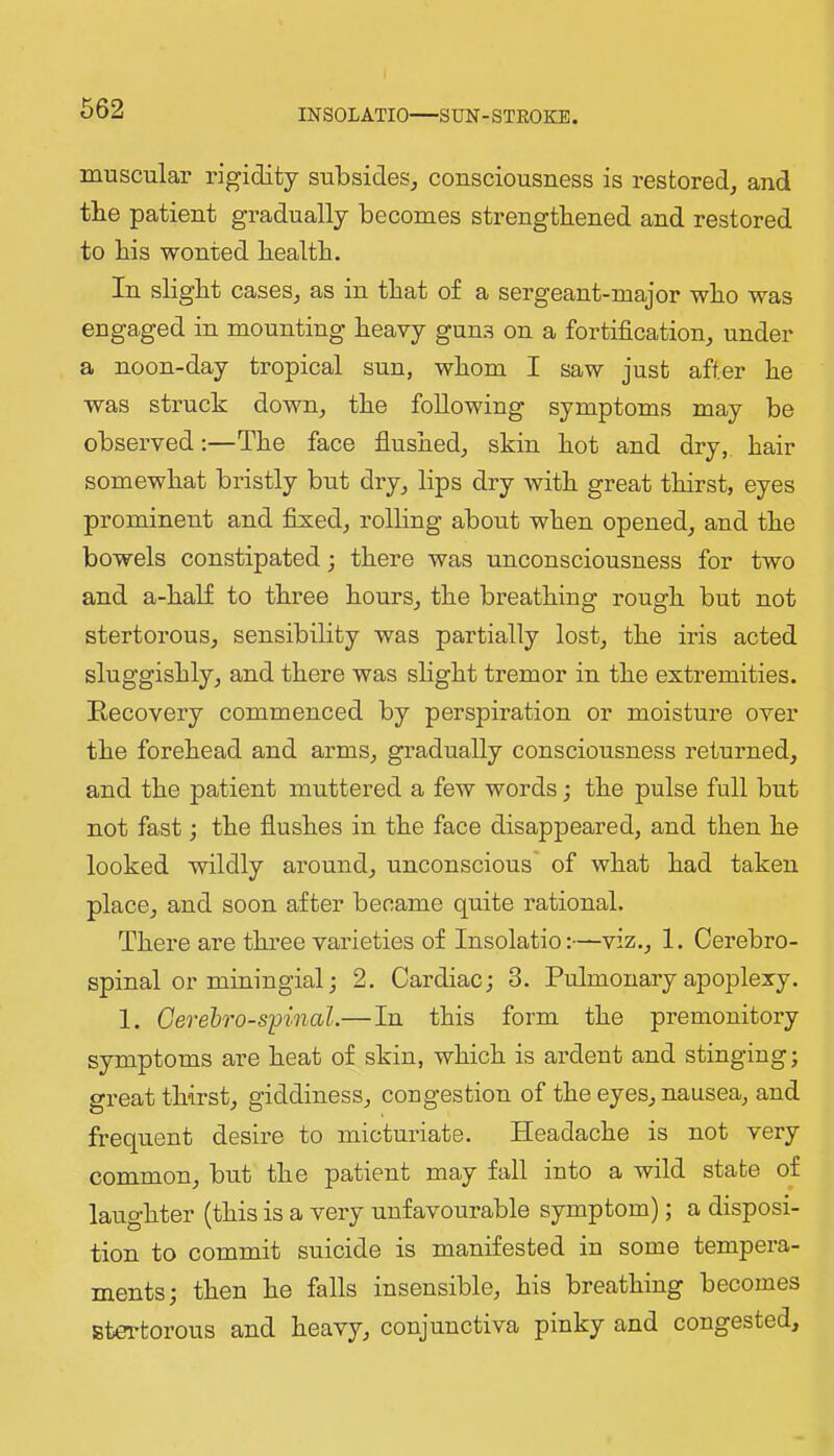 INSOLATIO—SUN-STEOKB. muscular rigidity subsides^ consciousness is restored^ and the patient gradually becomes strengthened and restored to his wonted health. In slight casesj as in that of a sergeant-major who was engaged in mounting heavy guns on a fortification, under a noon-day tropical sun, whom I saw just after he was struck down, the following symptoms may be observed;—The face flushed, skin hot and dry, hair somewhat bristly but dry, lips dry with great thirst, eyes prominent and fixed, rolling about when opened, and the bowels constipated; there was unconsciousness for two and a-half to three hours, the breathing rough but not stertorous, sensibility was partially lost, the iris acted sluggishly, and there was shght tremor in the extremities. Becovery commenced by perspiration or moisture over the forehead and arms, gradually consciousness returned, and the patient muttered a few words; the pulse full but not fast j the flushes in the face disappeared, and then he looked wildly around, unconscious' of what had taken place, and soon after became quite rational. There are three varieties of Insolatio:—viz., 1. Cerebro- spinal or miningial; 2. Cardiac; 3. Pulmonary apoplexy. 1. Oerehro-spinal.—In this form the premonitory symptoms are heat of skin, which is ardent and stinging; great thirst, giddiness, congestion of the eyes, nausea, and frequent desire to micturiate. Headache is not very common, but the patient may fall into a wild state of laughter (this is a very unfavourable symptom); a disposi- tion to commit suicide is manifested in some tempera- ments; then he falls insensible, his breathing becomes stertorous and heavy, conjunctiva pinky and congested.