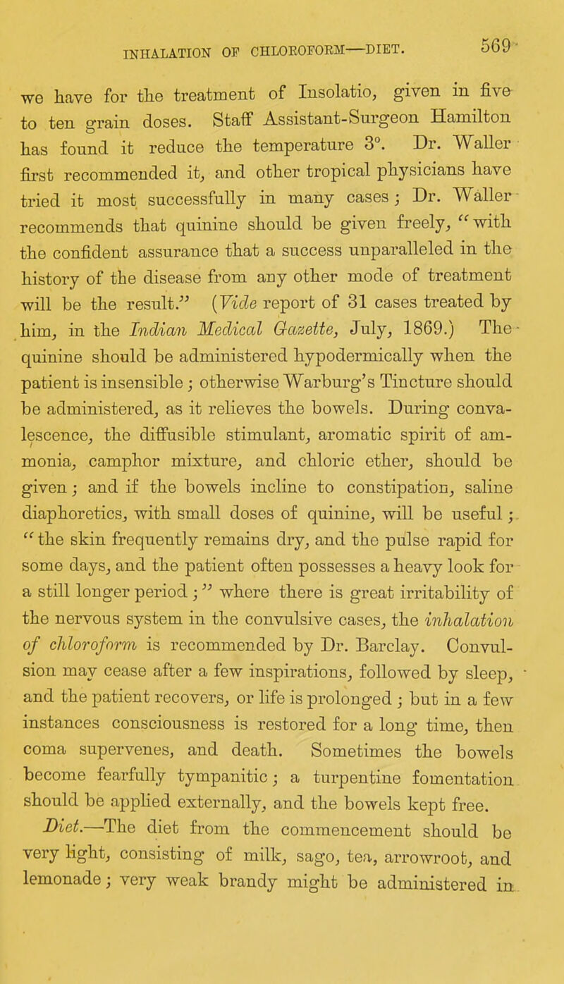 INHALATION OP CHLOEOPORM—DIET. 569- WG lifivG for th.6 trGatrQGnt of Insolatio, givGn in fivG to tsn grain dosGS. Staff Assistant-SurgGon Hamilton has found it roducG tho tompGraturo 3°. Dr. WallGr first rGCommGndGd it^ and other tropical physicians have tried it most successfully in many cases; Dr. Waller recommends that quinine should be given freely^ ^^with the confident assurance that a success unparalleled in the history of the disease from any other mode of treatment will be the result.[Vide report of 31 cases treated by him, in the Indian J^edical Gazette, July, 1869.j The- quinine should be administered hypodermically when the patient is insensible; otherwise Warburg’s Tincture should be administered, as it relieves the bowels. During conva- lescence, the diffusible stimulant, aromatic spirit of am- monia, camphor mixture, and chloric ether, should be given; and if the bowels incline to constipation, saline diaphoretics, with small doses of quinine, will be useful; “ the skin frequently remains dry, and the pulse rapid for some days, and the patient often possesses a heavy look for a still longer period ; ” where there is great irritability of the nervous system in the convulsive cases, the inhalation of chloroform is recommended by Dr. Barclay. Convul- sion may cease after a few inspirations, followed by sleep, and the patient recovers, or life is prolonged ; but in a few instances consciousness is restored for a long time, then coma supervenes, and death. Sometimes the bowels become fearfully tympanitic; a turpentine fomentation should be applied externally, and the bowels kept free. Diet.—The diet from the commencement should be very light, consisting of milk, sago, tea, arrowroot, and lemonade; very weak brandy might be administered in