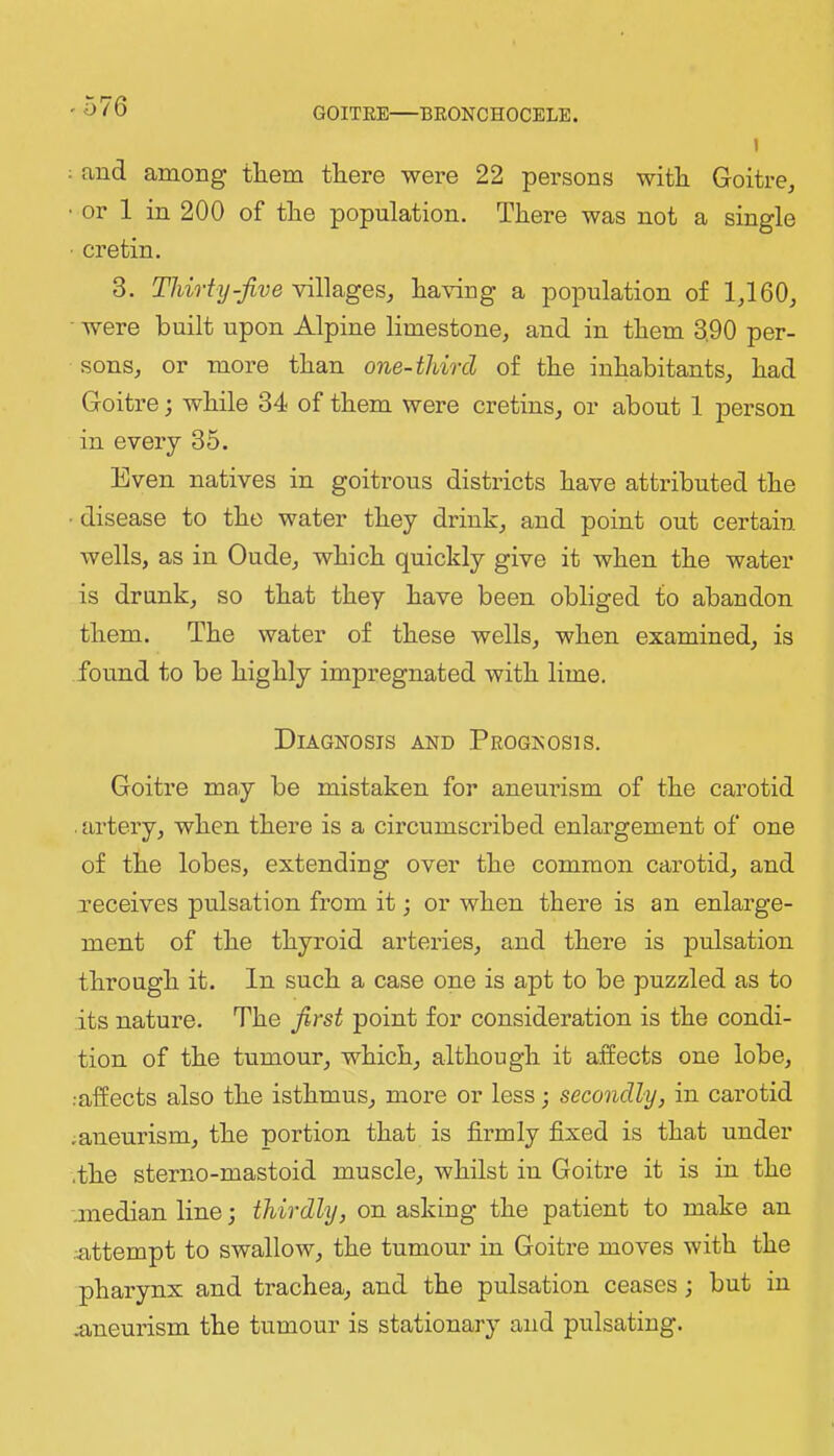 -576 I ; and among them there were 22 persons with Goitre, • or 1 in 200 of the population. There was not a single ■ cretin. 3. Thirty-jive ha\nng a population of 1,160, ■ were built upon Alpine limestone, and in them 3,90 per- sons, or more than one-third of the inhabitants, had Goitre; while 34 of them were cretins, or about 1 person in every 35. Even natives in goitrous districts have attributed the ■ disease to the water they drink, and point out certain wells, as in Oude, which quickly give it when the water is drunk, so that they have been obliged to abandon them. The water of these wells, when examined, is found to be highly impregnated with lime. Diagnosis and Peognosis. Goitre may be mistaken for aneurism of the carotid . artery, when there is a circumscribed enlargement of one of the lobes, extending over the common carotid, and receives pulsation from it; or when there is an enlarge- ment of the thyroid arteries, and there is pulsation through it. In such a case one is apt to be puzzled as to its nature. The jirst point for consideration is the condi- tion of the tumour, which, although it affects one lobe, ••affects also the isthmus, more or less; secondly, in cai’otid .aneurism, the portion that is firmly fixed is that under .the sterno-mastoid muscle, whilst in Goitre it is in the .median line •, thirdly, on asking the patient to make an ••attempt to swallow, the tumour in Goitre moves with the pharynx and trachea, and the pulsation ceases; but in .aneurism the tumour is stationary and pulsating.