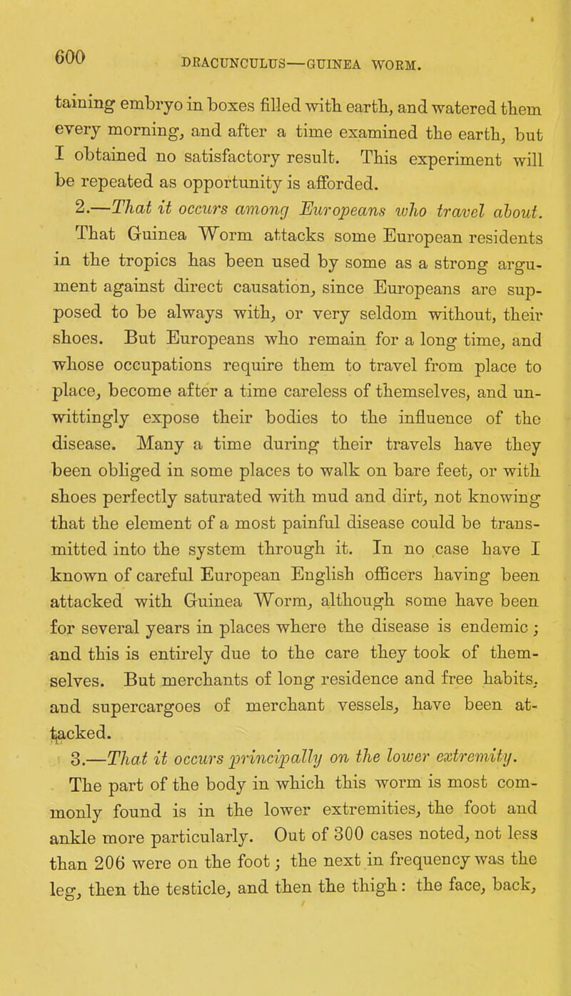 DRACUNCULUS—GUINEA WORM. taining embryo in boxes filled with eartb, and watered them every morning, and after a time examined the eartb, but I obtained no satisfactory result. This experiment will be repeated as opportunity is ajBForded. 2. —Thai it occurs among Europeans who travel about. That Guinea Worm attacks some European residents in tbe tropics bas been used by some as a strong argu- ment against direct causation, since Em-opeans are sup- posed to be always with, or very seldom without, tbeir shoes. But Europeans who remain for a long time, and whose occupations require them to travel from place to place, become after a time careless of themselves, and un- wittingly expose their bodies to the influence of the disease. Many a time during their travels have they been obliged in some places to walk on bare feet, or with shoes perfectly saturated with mud and dirt, not knowing that the element of a most painful disease could be trans- mitted into the system through it. In no case have I known of careful European English officers having been attacked with Guinea Worm, although some have been for several years in places where the disease is endemic ; and this is entirely due to the care they took of them- selves. But merchants of long residence and free habits, and supercargoes of merchant vessels, have been at- tjacked. 3. —That it occurs principally on the lower extremity. The part of the body in which this worm is most com- monly found is in the lower extremities, the foot and ankle more particularly. Out of 300 cases noted, not less than 206 were on the foot; the next in frequency was the leg, then the testicle, and then the thigh: the face, back.