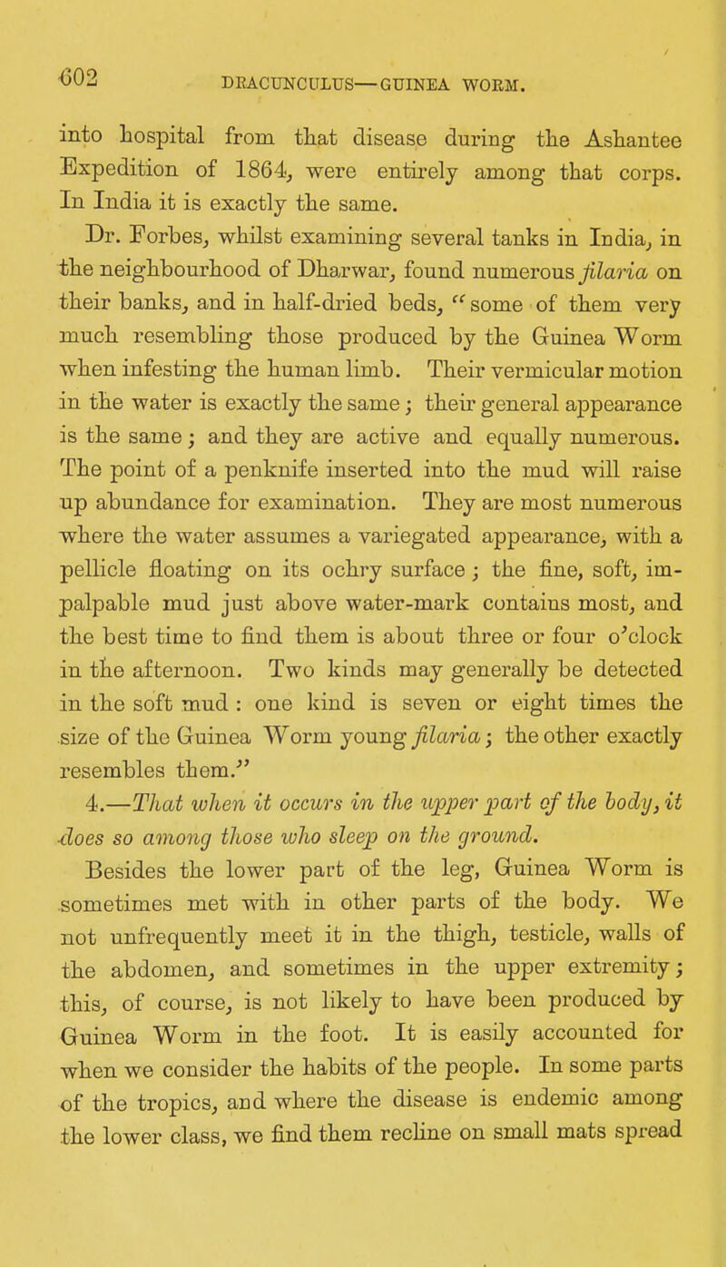 <502 into hospital from that disease during the Ashantee Expedition of 1864^ were entirely among that corps. In India it is exactly the same. Dr. ForbeSj whilst examining several tanks in Iudia_, in the neighboui’hood of Dharwar^ found numerous on their banks, and in half-dried beds, some of them very much resembling those produced by the Guinea Worm when infesting the human limb. Their vermicular motion in the water is exactly the same; their general appearance is the same; and they are active and equally numerous. The point of a penknife inserted into the mud will raise up abundance for examination. They are most numerous where the water assumes a variegated appearance, with a pellicle floating on its ochry surface; the fine, soft, im- palpable mud just above water-mai-k contains most, and the best time to find them is about three or four o^clock in the afternoon. Two kinds may generally be detected in the soft mud : one kind is seven or eight times the size of the Guinea Worm jou.ng filaria j the other exactly resembles them.- 4.—That when it occurs in the ujpper part of the body, it ■does so among those loho sleep on the ground. Besides the lower part of the leg, Guinea Worm is .sometimes met with in other parts of the body. We not unfrequently meet it in the thigh, testicle, walls of the abdomen, and sometimes in the upper extremity; this, of course, is not likely to have been produced by Guinea Worm in the foot. It is easily accounted for when we consider the habits of the people. In some parts of the tropics, aud where the disease is endemic among the lower class, we find them rechne on small mats spread