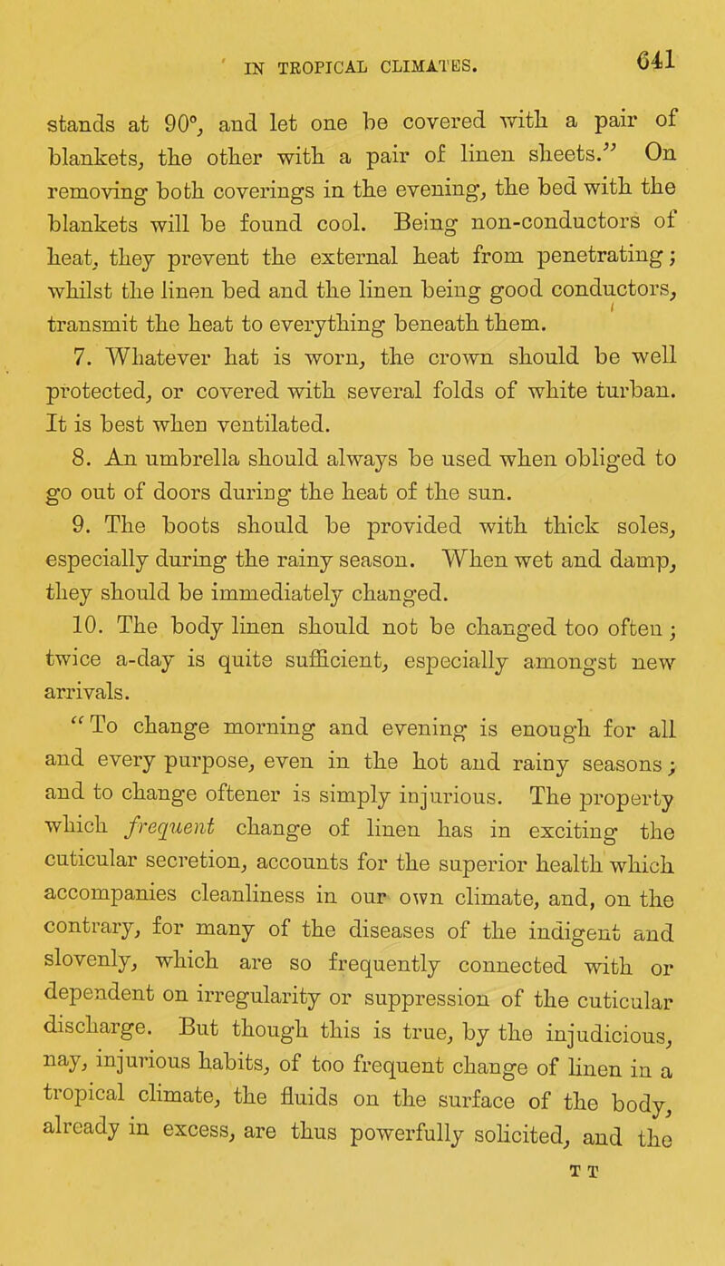 stands at 90°^ and let one he covei’ed with a pair of blankets^ the other with a pair of linen sheets.'’^ On removing both coverings in the evenings the bed with the blankets will be found cool. Being non-conductors of heak they prevent the external heat from penetrating j whilst the linen bed and the linen being good conductors^ transmit the heat to everything beneath them. 7. Whatever hat is worn^ the crown should be well protected^ or covered with several folds of white turban. It is best when ventilated. 8. An umbrella should always be used when obliged to go out of doors duriug the heat of the sun. 9. The boots should be provided with thick soleSj especially duriug the rainy season. When wet and damp^ they should be immediately changed. 10. The body linen should not be changed too often; twice a-day is quite sufficient^ especially amongst new arrivals. ^“■To change morning and evening is enough for all and every purpose^ even in the hot and rainy seasons; and to change oftener is simply injurious. The property which frequent change of linen has in exciting the cuticular secretion^ accounts for the superior health which accompanies cleanliness in our own climate, and, on the contrary, for many of the diseases of the indigent and slovenly, which are so frequently connected with or dependent on irregularity or suppression of the cuticular discharge. But though this is true, by the injudicious, injurious habits, of too frequent change of hnen in a tropical climate, the fluids on the surface of the body, already in excess, are thus powerfully sohcited, and the