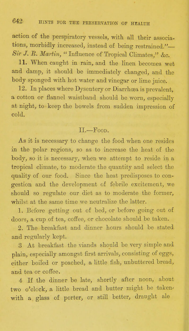 action of the perspiratory vessels^ with all their associa- tions, morbidly increased, instead of being restrained/^— Sir J. JR. Martin, Influence of Tropical Climates,'-’ &c. 11. When caught in rain, and the linen becomes wet and damp, it should be immediately changed, and the body sponged with hot water and vinegar or lime juice. 12, In places where Dysentery or Diarrhoea is prevalent, a cotton or flannel waistband should be worn, especially at night, to keep the bowels from sudden impression of cold. II.—Food. As it is necessary to change the food when one resides in the polar regions, so as to increase the heat of the body, so it is necessary, when we attempt to reside in a tropical climate, to moderate the quantity and select the quality of our food. Since the heat predisposes to con- gestion and the development of febrile excitement, we should so regulate our diet as to moderate the former, whilst at the same time we neutralize the latter. 1. Before getting out of bed, or before going out of doors, a cup of tea, cofi'ee, or chocolate should be taken. 2. The breakfast and dinner hours should be stated and regularly kept. 3 At breakfast the viands should be very simple and plain, especially amongst first arrivals, consisting of eggs, either boiled or poached, a little fish, unbuttered bread, and tea or coffee. 4 If the dinner be late, shortly after noon, about two o'clock, a little bread and butter might be takem with a glass of porter, or still better, draught ale