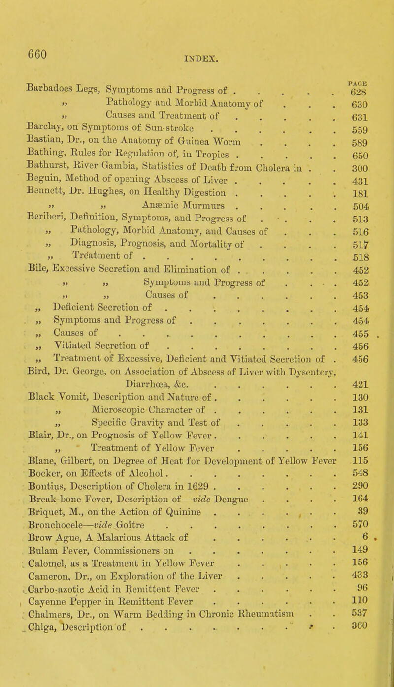 G60 INDEX. Barbacloes Legs, Symptoms and Progress of . „ Pathology and Morbid Anatomy of „ Causes and Treatment of Barclay, on Symptoms of Sun-stroke Bastian, Dr., on the Anatomy of Gruinea ^Vorm . Batbiug, Rules for Regulation of, in Tropics . Bathurst, River Gambia, Statistics of Death from Cholera Beguin, Method of opening Abscess of Liver . Bennett, Dr. Hughes, on Healthy Digestion . >1 » Anaemic Murmurs . Beriberi, Definition, Symptoms, and Progress of „ Pathology, Morbid Anatomy, and Causes of „ Diagnosis, Prognosis, and Mortality of „ Treatment of Bile, Excessive Secretion and Elimination of . » ». Symptoms and Progress of .. „ Causes of „ Deficient Secretion of . „ Symptoms and Progress of . „ Causes of ... . „ Vitiated Secretion of „ Treatment of Excessive, Deficient and Vitiated Secretion of Bird, Dr. George, on Association of Abscess of Liver with Dysentery Diarrhoea, &c. Black Vomit, Description and Hatui-e of . „ Microscopic Character of . „ Specific Gravity and Test of Blair, Dr., on Prognosis of Yellow Fever. ,, Treatment of Y^ellow Fever Blanc, Gilbert, on Degree of Heat for Development of Y'^ellow Bocker, on Effects of Alcohol.... Bontius, Description of Cholera in 1629 . Break-bone Fever, Description of—vide Dengue Briquet, M., on the Action of Quinine Bronchocele—goitre .... Brow Ague, A Malarious Attack of Bulam Fever, Commissioners on . . . . Calomel, as a Treatment in l''ellow Fever Cameron, Dr., on Exifioration of the Liver Carbo-azotic Acid in Remittent Fever I Cayenne Pepper in Remittent Fever , Chalmers, Dr., on Warm Bedding in Chronic Rheumatism _ Chiga, *Description of ’ Feve PAGE 628 630 631 559 589 650 300 431 181 504 513 516 517 518 452 452 453 454 454 455 . 456 456 421 130 131 133 141 156 115 548 290 164 39 570 6 . 149 156 433 96 110 537 360