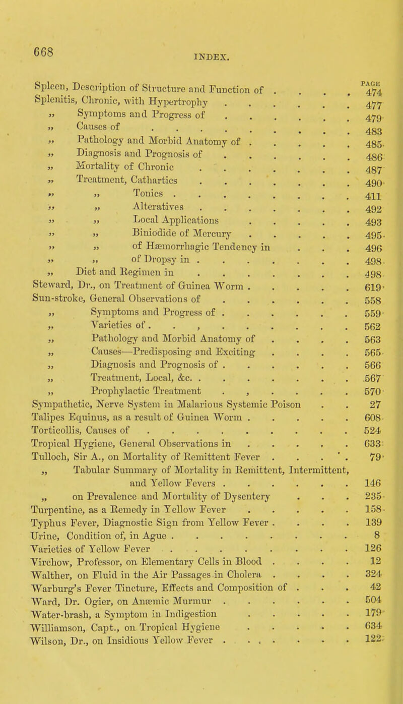 INDEX. bplecn. Description of Structure and Function of . PACK 474 Splenitis, Chronic, with Hypertrophy .... 477 39 Symptoms and Progress of ... . 479 33 Causes of ..... 483 99 Pathology and Morbid Anatomy of . 485- 99 Diagnosis and Prognosis of ... . 486 99 Mortality of Chronic ..... 487 99 Treatment, Cathartics 490' 99 „ Tonics ...... 411 99 „ Alteratives 492 99 ,, Local Applic.ations 493 99 „ Biniodide of Mercury 495- 99 „ of Haemorrhagic Tendency in 496 99 „ of Dropsy in . 498 99 Diet and Regimen in .... . J98 Steward, Dr., on Treatment of Guinea Worin . 619' Sun-stroke, General Observ'ations of ... . 558 99 Symptoms and Progress of . 559 99 Varieties of. . , 562 99 Pathology and Morbid Anatomy of 563 99 Causes—Predisposing and Exciting 565 99 Diagnosis and Prognosis of . 566 99 Treatment, Local, &c .567 99 Pi’ophylactic Treatment . , . . 570 Sympathetic, Nerve System iu Malarious Systemic Poison 27 Talipes Equiuus, as a result of Guinea Worm . 608 Torticollis, Causes of 524 Tropical Hygiene, General Observations in . . . 633 Tulloch, Sir A., on Mortality of Remittent Fever . • 79- 99 Tabular Summary of Mortality in Remittent, Intermittent, and Yellow Fevers .... 146 99 on Prevalence and Mortality of Dysentery 235- Turpentine, as a Kemedy in Tellow Fever 158. Typhus Fever, Diagnostic Sign from Yellow Fever . 139 Urine, Condition of, in Ague 8 Varieties of Yellow Fever 126 Virchow , Professor, on Elementary Cells in Blood . 12 Walther on Fluid in the Air Passages in Cholera . 324 Warburg’s Fever Tincture, Effects and Composition of . 42 Ward, Dr. Ogier, on Anajmic Murmur .... 504 Water-brash, a Symptom in Indigestion 179 Williamson, Capt., on Tropical Hygiene 634 Wilson, Dr., on Insidious Yellow Fever 122.