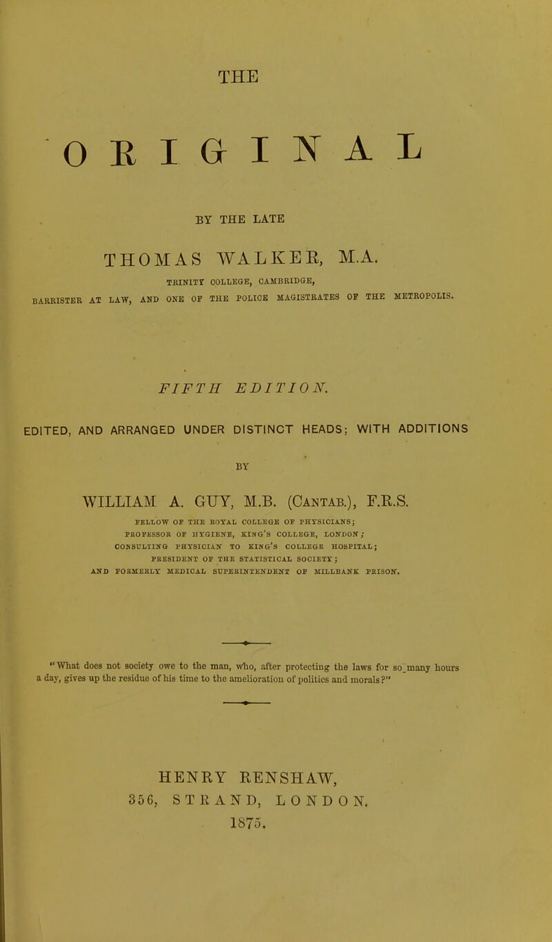 original BY THE LATE THOMAS WALKEE, M.A. TRINIir COLLEGE, CAMBRIDGE, BARRISTER AT LAW, AND ONE OP THE POLICE MAGISTRATES OF THE METROPOLIS. FIFTH EDITION. EDITED, AND ARRANGED UNDER DISTINCT HEADS; WITH ADDITIONS BY WILLIAM A. GUY, M.B. (Cantab.), F.R.S. FELLOW OF THE BOYAL COLLEGE OF PHYSICIANS; PROFESSOR OF HYGIENE, KING’S COLLEGE, LONDON; CONSULTING PHYSICIAN TO KING’s COLLEGE HOSPITAL; PRESIDENT OP THE STATISTICAL SOCIETY; AND FORMERLY MEDICAL SUPERINTENDENT OF MILLBANK PRISON. “What does not society owe to the man, who, after protecting the laws for so_many hours a day, gives up the residue of his time to the amelioration of politics and morals?” HENRY RENSHAW, 356, STRAND, LONDON. 1875.