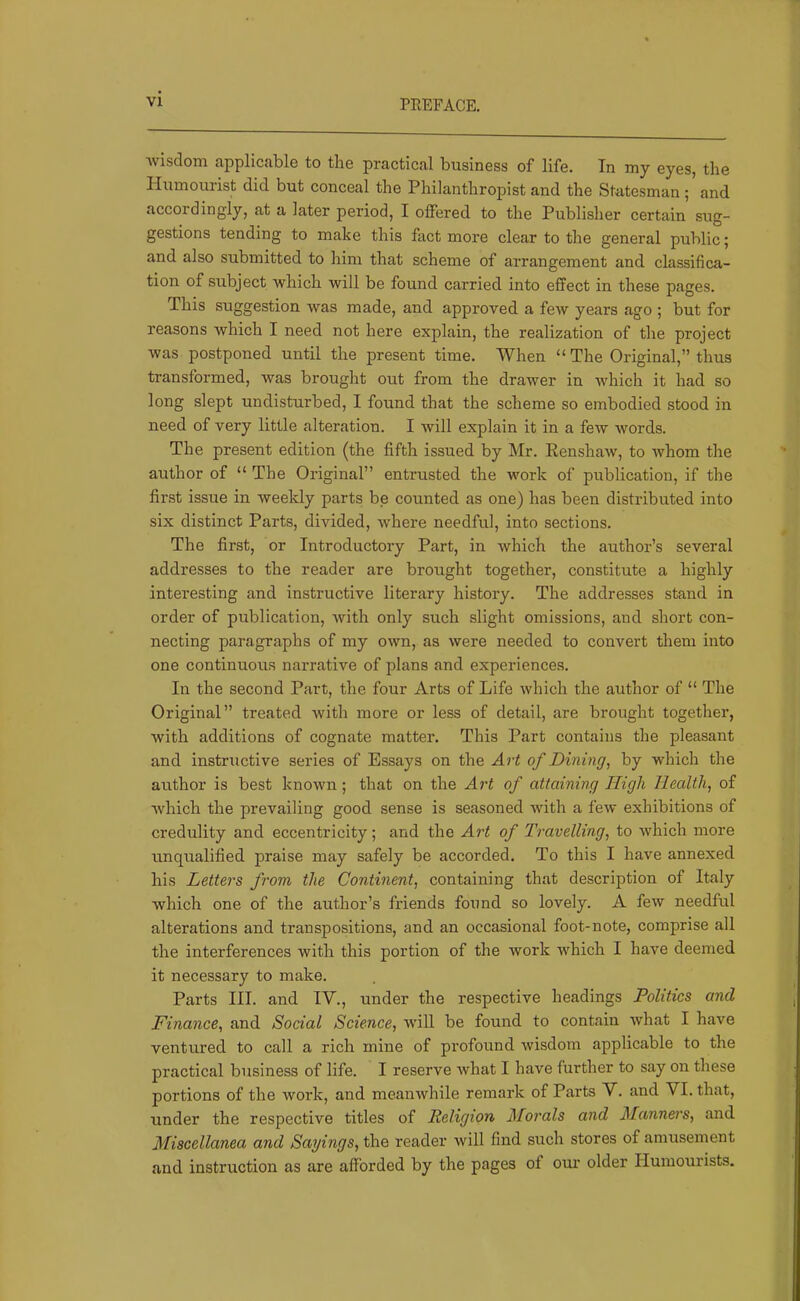 ■wisdom applicable to the practical business of life. In my eyes, the Humourist did but conceal the Philanthropist and the Statesman ; and accordingly, at a later period, I offered to the Publisher certain sug- gestions tending to make this fact more clear to the general public; and also submitted to him that scheme of arrangement and classifica- tion of subject 'which will be found carried into effect in these pages. This suggestion was made, and approved a few years ago ; but for reasons which I need not here explain, the realization of the project was postponed until the present time. When “ The Original,” thus transformed, was brought out from the drawer in which it had so long slept undisturbed, I found that the scheme so embodied stood in need of very little alteration. I will explain it in a few words. The present edition (the fifth issued by Mr. Eenshaw, to whom the author of “ The Original” entrusted the work of publication, if the first issue in weekly parts be counted as one) has been distributed into six distinct Parts, divided, where needful, into sections. The first, or Introductory Part, in which the author’s several addresses to the reader are brought together, constitute a highly interesting and instructive literary history. The addresses stand in order of publication, with only such slight omissions, and short con- necting paragraphs of my own, as were needed to convert them into one continuous narrative of plans and experiences. In the second Part, the four Arts of Life which the author of “ The Original” treated with more or less of detail, are brought together, with additions of cognate matter. This Part contains the pleasant and instructive series of Essays on the Art of Dining^ by which the author is best known; that on the Art of attaining High Health, of which the prevailing good sense is seasoned with a few exhibitions of credulity and eccentricity; and the Art of Travelling, to which more unqualified praise may safely be accorded. To this I have annexed his Letters from the Continent, containing that description of Italy which one of the author’s friends found so lovely. A few needful alterations and transpositions, and an occasional foot-note, comprise all the interferences with this portion of the work which I have deemed it necessary to make. Parts III. and IV., under the respective headings Politics and Finance, and Social Science, Avill be found to contain what I have ventured to call a rich mine of profound wisdom applicable to the practical business of life. I reserve what I have further to say on these portions of the work, and meanwhile remark of Parts V. and VI. that, under the respective titles of Religion Morals and Manners, and Miscellanea and Sayings, the reader will find such stores of amusement and instruction as are afforded by the pages of our older Plumourists.
