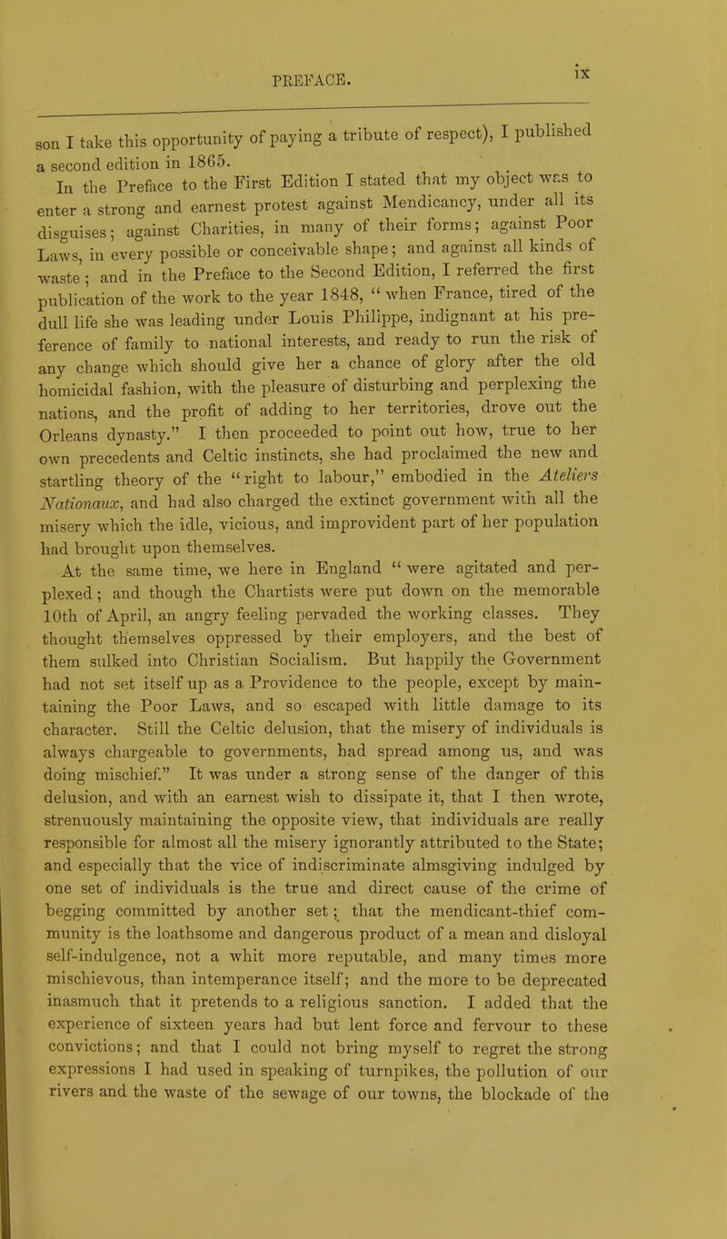 son I take this opportunity of paying a tribute of respect), I published a second edition in 1865. In the Prefece to the First Edition I stated that my object was to enter a strong and earnest protest against Mendicancy, under all its disguises; against Charities, in many of their forms; against Poor Laws, in every possible or conceivable shape; and against all kinds of waste’; and in the Preface to the Second Edition, I referred the first publication of the work to the year 1848, “ when France, tired of the dull life she was leading under Louis Philippe, indignant at his pre- ference of family to national interests, and ready to run the risk of any change which should give her a chance of glory after the old homicidal fashion, with the pleasure of disturbing and perplexing the nations, and the profit of adding to her territories, drove out the Orleans dynasty.” I then proceeded to point out how, true to her own precedents and Celtic instincts, she had proclaimed the new and startling theory of the “right to labour,” embodied in the Ateliers Nationaux, and had also charged the extinct government with all the misery which the idle, vicious, and improvident part of her population had brought upon themselves. At the same time, we here in England “ were agitated and per- plexed ; and though the Chartists were put down on the memorable 10th of April, an angry feeling pervaded the working classes. They thought themselves oppressed by their employers, and the best of them sulked into Christian Socialism. But happily the Government had not set itself up as a Providence to the people, except by main- taining the Poor Laws, and so escaped with little damage to its character. Still the Celtic delusion, that the misery of individuals is always chargeable to governments, had spread among us, and was doing mischief.” It was under a strong sense of the danger of this delusion, and with an earnest wish to dissipate it, that I then wrote, strenuously maintaining the opposite view, that individuals are really responsible for almost all the misery ignorantly attributed to the State; and especially that the vice of indiscriminate almsgiving indulged by one set of individuals is the true and direct cause of the crime of begging committed by another set; that the mendicant-thief com- munity is the loathsome and dangerous product of a mean and disloyal self-indulgence, not a whit more reputable, and many times more mischievous, than intemperance itself; and the more to be deprecated inasmuch that it pretends to a religious sanction. I added that the experience of sixteen years had but lent force and fervour to these convictions; and that I could not bring myself to regret the strong expressions I had used in speaking of turnpikes, the pollution of our rivers and the waste of the sewage of our towns, the blockade of the