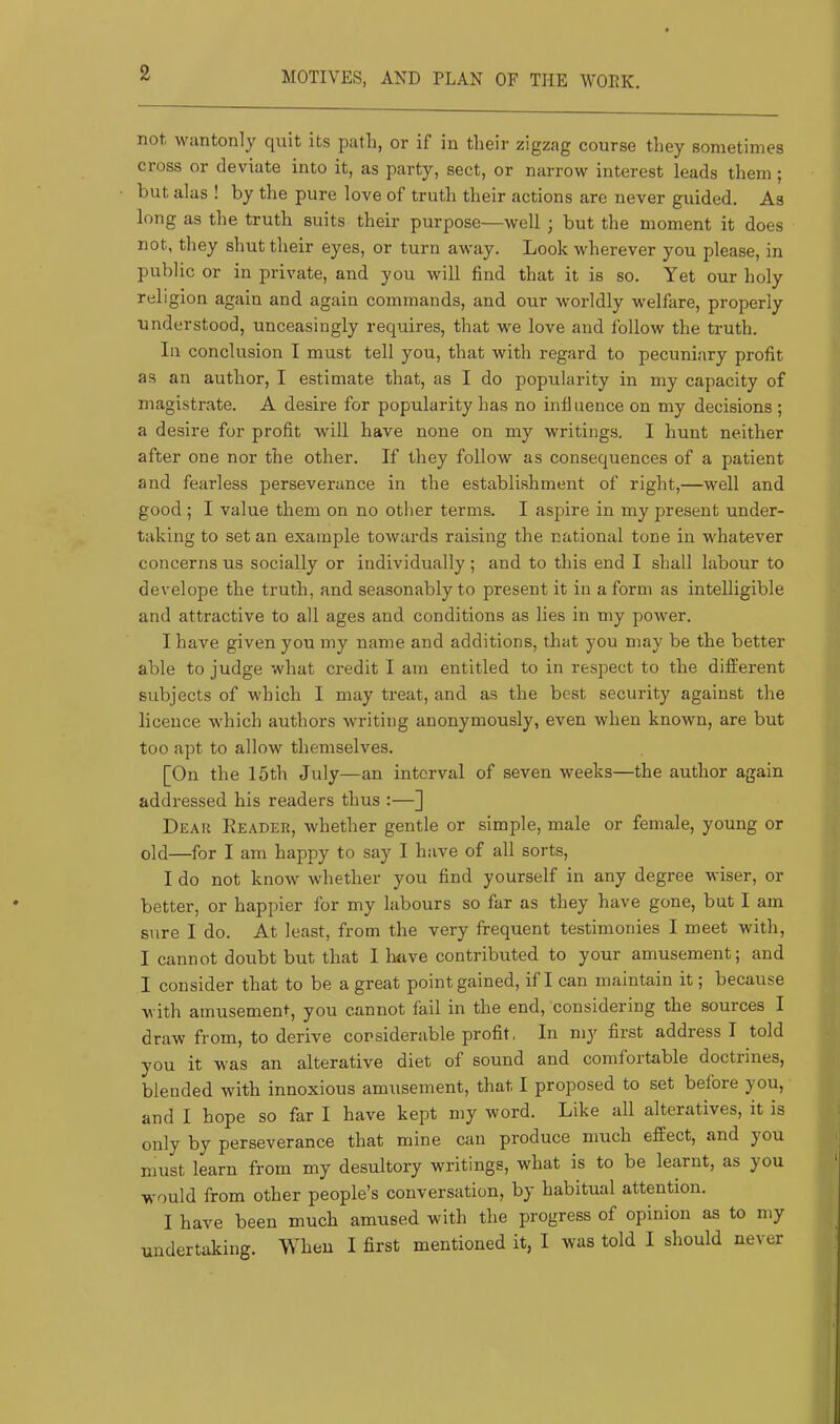 2 MOTIVES, AND PLAN OF THE WOPK. not wantonly quit its path, or if in their zigzag course they sometimes cross or deviate into it, as party, sect, or narrow interest leads them ; but alas ! by the pure love of truth their actions are never guided. As long as the truth suits their purpose—well ; but the moment it does not, they shut their eyes, or turn away. Look wherever you please, in public or in private, and you will find that it is so. Yet our holy religion again and again commands, and our worldly welfare, properly understood, unceasingly requires, that we love and follow the truth. In conclusion I must tell you, that with regard to pecuniary profit as an author, I estimate that, as I do popularity in my capacity of magistrate. A desire for popularity has no influence on my decisions ; a desire for profit will have none on my writings, I hunt neither after one nor the other. If they follow as consequences of a patient and fearless perseverance in the establishment of right,—well and good ; I value them on no other terms. I aspire in my present under- taking to set an example towards raising the national tone in whatever concerns us socially or individually; and to this end I shall labour to develope the truth, and seasonably to present it in a form as intelligible and attractive to all ages and conditions as lies in my power. I have given you my name and additions, that you may be the better able to judge what credit I am entitled to in respect to the different subjects of which I may treat, and as the best security against the licence which authors writing anonymously, even when known, are but too apt to allow themselves. [On the 15th July—an interval of seven weeks—the author again addressed his readers thus :—] Deaii Header, whether gentle or simple, male or female, young or old—for I am happy to say I have of all sorts, I do not know whether you find yourself in any degree wiser, or better, or happier for my labours so far as they have gone, but I am sure I do. At least, from the very frequent testimonies I meet with, I cannot doubt but that 1 Imve contributed to your amusement; and I consider that to be a great point gained, if I can maintain it; because with amusemen*, you cannot fail in the end, considering the sources I draw from, to derive considerable profit. In my first address I told you it was an alterative diet of sound and comfortable doctrines, blended with innoxious amusement, that I proposed to set before you, and I hope so far I have kept my word. Like all alteratives, it is only by perseverance that mine can produce much effect, and you must learn from my desultory writings, what is to be learnt, as you would from other people’s conversation, by habitual attention. I have been much amused with the progress of opinion as to my