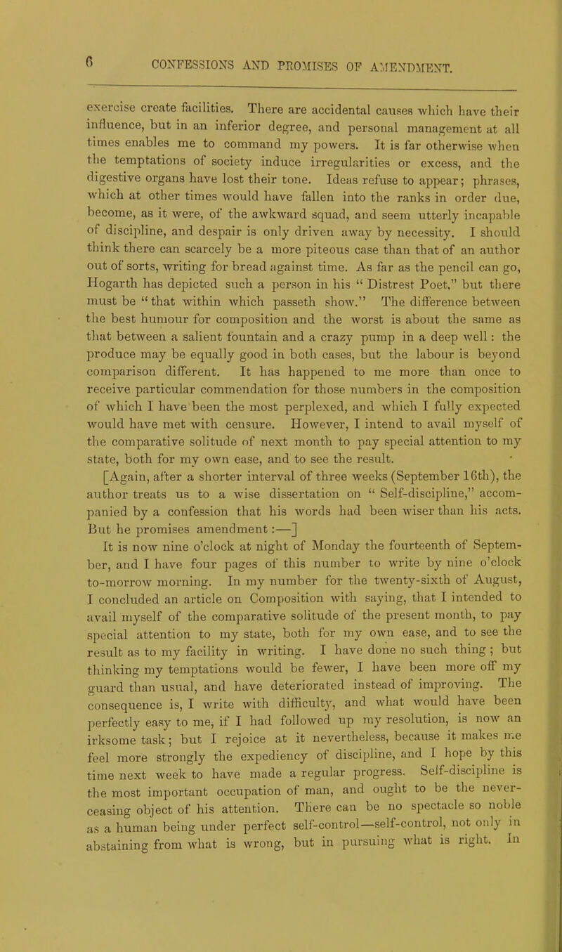 n CONFESSIONS AND PROMISES OF AMENDMENT. exercise create facilities. There are accidental causes which have their influence, but in an inferior degree, and personal management at all times enables me to command my powers. It is far otherwise when the temptations of society induce irregularities or excess, and the digestive organs have lost their tone. Ideas refuse to appear; phrases, which at other times would have fallen into the ranks in order due, become, as it were, of the awkward squad, and seem utterly incapable of discipline, and despair is only driven away by necessity. I should think there can scarcely be a more piteous case than that of an author out of sorts, writing for bread against time. As far as the pencil can go, Hogarth has depicted such a person in his “ Distrest Poet,” but there must be “that within which passeth show.” The difference between the best humour for composition and the worst is about the same as that between a salient fountain and a crazy pump in a deep Avell: the produce may be equally good in both cases, but the labour is beyond comparison different. It has happened to me more than once to receive particular commendation for those numbers in the composition of which I have been the most perplexed, and which I fully expected would have met with censure. However, I intend to avail myself of the comparative solitude of next month to pay special attention to ray state, both for my own ease, and to see the result. [Again, after a shorter interval of three Aveeks (September 16th), the author treats us to a wise dissertation on “ Self-discipline,” accom- panied by a confession that his words had been wiser than his acts. But he promises amendment:—] It is now nine o’clock at night of Monday the fourteenth of Septem- ber, and I have four pages of this number to write by nine o’clock to-morrow morning. In my number for the twenty-sixth of August, I concluded an article on Composition with saying, that I intended to avail myself of the comparative solitude of the present month, to pay special attention to my state, both for my own ease, and to see the result as to my facility in writing. I have done no such thing ; but thinking my temptations would be fewer, I have been more off my guard than usual, and have deteriorated instead of improving. The consequence is, I Avrite with difficulty, and what Avould have been perfectly easy to me, if I had followed up ray resolution, is noAA’^ an irksome task; but I rejoice at it nevertheless, because it makes me feel more strongly the expediency of discipline, and I hope by this time next week to have made a regular progress. Self-discipline is the most important occupation of man, and ought to be the neA'er- ceasing object of his attention. There can be no spectacle so noble as a human being under perfect self-control—self-control, not only in abstaining from what is wrong, but in pursuing Avhat is right. In
