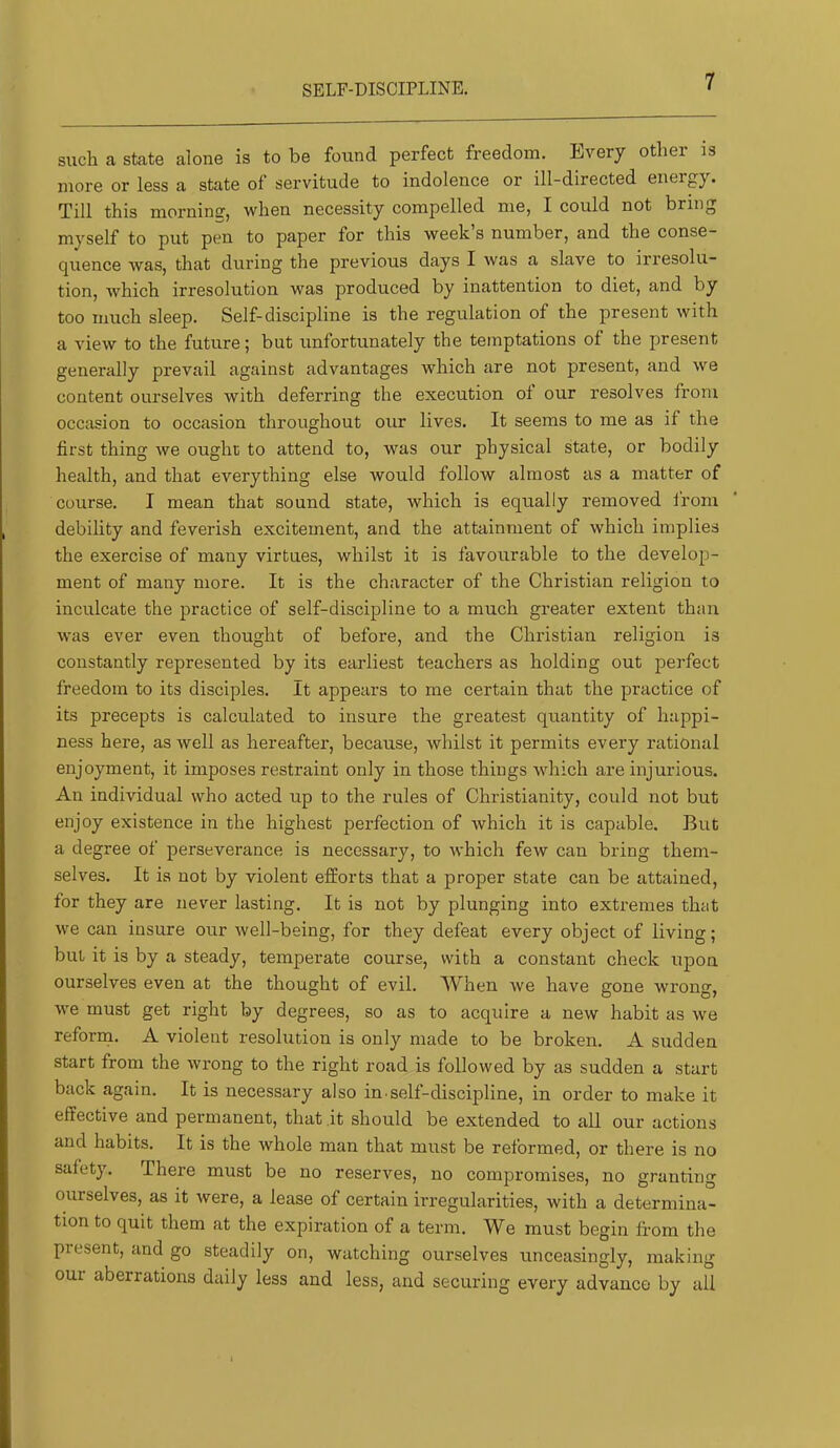 SELF-DISCIPLINE. such a state alone is to be found perfect freedom. Every other is more or less a state of servitude to indolence or ill-directed energy. Till this morning, when necessity compelled me, I could not bring myself to put pen to paper for this week’s number, and the conse- quence was, that during the previous days I was a slave to irresolu- tion, Avhich irresolution was produced by inattention to diet, and by too much sleep. Self-discipline is the regulation of the present with a view to the future; but unfortunately the temptations of the present generally prevail against advantages which are not present, and we content ourselves with deferring the execution of our resolves from occasion to occasion throughout our lives. It seems to me as if the first thing we ought to attend to, was our physical state, or bodily health, and that everything else would follow almost as a matter of course. I mean that sound state, which is equally removed from debility and feverish excitement, and the attainment of which implies the exercise of many virtues, whilst it is favourable to the develop- ment of many more. It is the character of the Christian religion to inculcate the practice of self-discipline to a much greater extent than was ever even thought of before, and the Christian religion is constantly represented by its earliest teachers as holding out perfect freedom to its disciples. It appears to me certain that the practice of its precepts is calculated to insure the greatest quantity of happi- ness here, as well as hereafter, because, whilst it permits every rational enjoyment, it imposes restraint only in those things which are injurious. An individual who acted up to the rules of Christianity, could not but enjoy existence in the highest perfection of Avhich it is capable. But a degree of perseverance is necessary, to which few can bring them- selves. It is not by violent efEorts that a proper state can be attained, for they are never lasting. It is not by plunging into extremes that we can insure our well-being, for they defeat every object of living; but it is by a steady, temperate course, with a constant check upon ourselves even at the thought of evil. When we have gone wrong, we must get right by degrees, so as to acquire a new habit as we reform. A violent resolution is only made to be broken. A sudden start from the wrong to the right road is followed by as sudden a start back again. It is necessary also in.self-discipline, in order to make it effective and permanent, that it should be extended to all our actions and habits. It is the whole man that must be reformed, or there is no safety. There must be no reserves, no compromises, no granting ourselves, as it were, a lease of certain irregularities, with a determina- tion to quit them at the expiration of a term. We must begin fi’om the present, and go steadily on, watching ourselves unceasingly, making oui aberrations daily less and less, and securing every advance by all