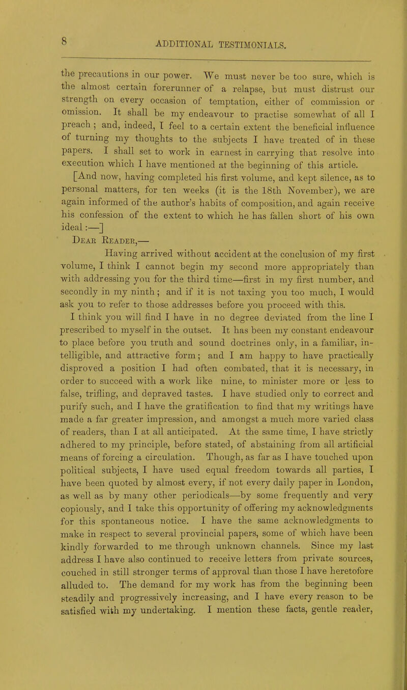 ADDITIONAL TESTIMONIALS. the precautions in our power. We must never be too sure, which is the almost certain forerunner of a relapse, but must distrust our strength on every occasion of temptation, either of commission or omission. It shall be my endeavour to practise somewhat of all I preach ; and, indeed, I feel to a certain extent the beneficial influence of turning my thoughts to the subjects I have treated of in these papers. I shall set to work in earnest in carrying that resolve into execution which I have mentioned at the beginning of this article. [And now, having completed his first volume, and kept silence, as to personal matters, for ten weeks (it is the 18th November), we are again informed of the author’s habits of composition, and again receive his confession of the extent to which he has fallen short of his own ideal:—] Dear Eeader,— Having arrived without accident at the conclusion of my first volume, I think I cannot begin my second more appropriately than with addressing you for the third time—first in my first number, and secondly in my ninth; and if it is not taxing you too much, I would ask you to refer to those addresses before you proceed with this. I think you will find I have in no degree deviated from the line I prescribed to myself in the outset. It has been my constant endeavour to place before you truth and sound doctrines only, in a familiar, in- telligible, and attractive form; and I am happy to have practically disproved a position I had often combated, that it is necessary, in order to succeed with a work like mine, to minister more or less to false, trifling, and depraved tastes. I have studied only to correct and purify such, and I have the gratification to find that my writings have made a far greater impression, and amongst a much more varied class of readers, than I at all anticipated. At the same time, I have strictly adhered to my principle, before stated, of abstaining from all artificial means of forcing a circulation. Though, as far as I have touched upon political subjects, I have used equal freedom towards all parties, I have been quoted by almost every, if not every daily paper in London, as well as by many other periodicals—by some frequently and very copioxisly, and I take this opportunity of offering my acknowledgments for this spontaneous notice. I have the same acknowledgments to make in respect to several provincial papers, some of which have been kindly forwarded to me through unknown channels. Since my last address I have also continued to receive letters from private sources, couched in still stronger terms of approval than those I have heretofore alluded to. The demand for my work has from the beginning been steadily and progi’essively increasing, and I have every reason to be satisfied with my undertaking. I mention these facts, gentle reader.