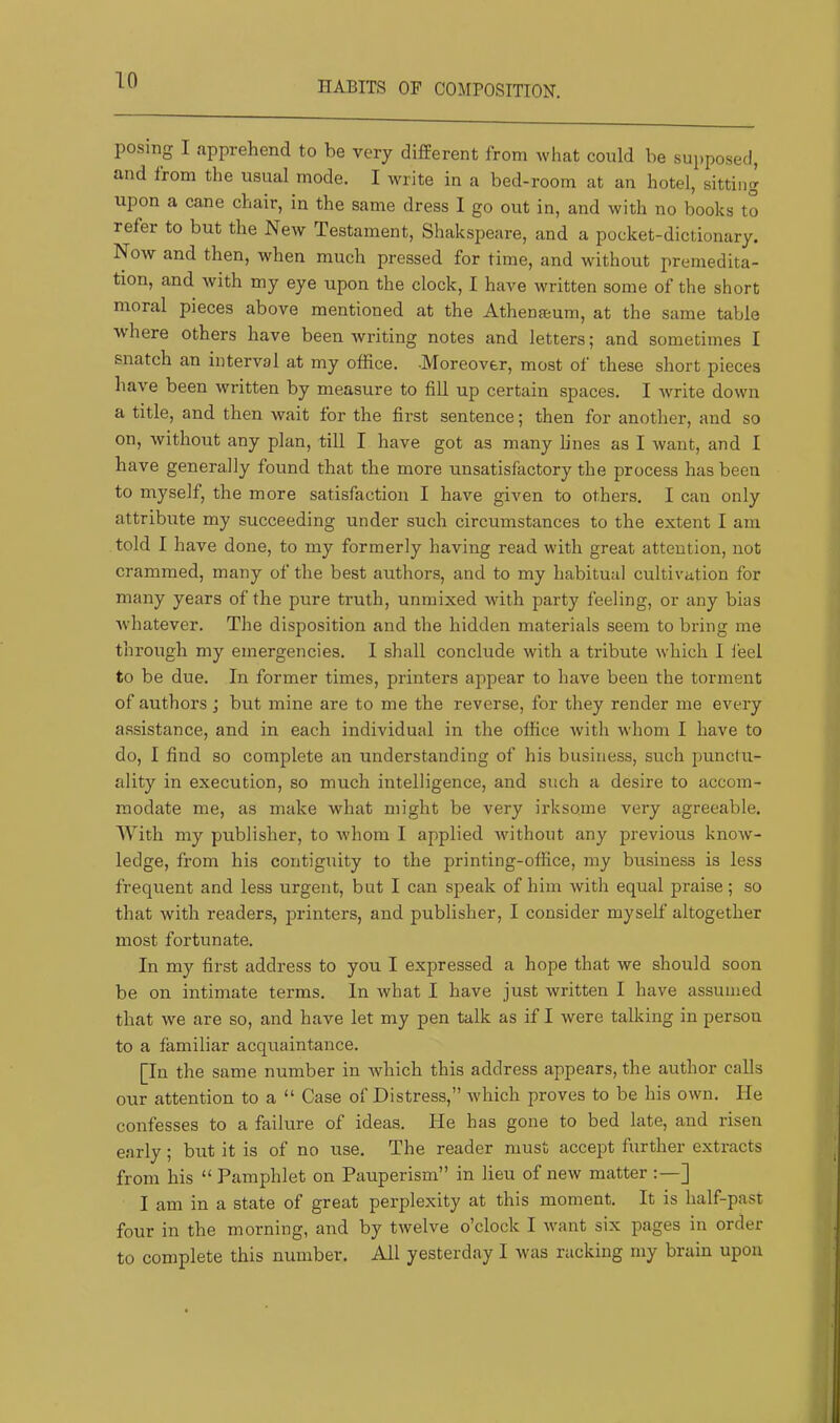HABITS OP COMPOSITION. posing I apprehend to be very different from what could he supposed, and from the usual mode. I write in a bed-room at an hotel, sitting upon a cane chair, in the same dress 1 go out in, and with no books to refer to but the New Testament, Shakspeare, and a pocket-dictionary. Now and then, when much pressed for time, and without premedita- tion, and with my eye upon the clock, I have written some of the short moral pieces above mentioned at the Athenaeum, at the same table where others have been writing notes and letters; and sometimes I snatch an interval at my office. -Moreover, most of these short pieces have been written by measure to fill up certain spaces. I write down a title, and then wait for the first sentence; then for another, and so on, without any plan, till I have got as many lines as I want, and I have generally found that the more unsatisfactory the process has been to myself, the more satisfaction I have given to others. I can only attribute my succeeding under such circumstances to the extent I am told I have done, to my formerly having read with great attention, not crammed, many of the best authors, and to my habitual cultivation for many years of the pure truth, unmixed with party feeling, or any bias whatever. The disposition and the hidden materials seem to bring me through my emergencies. I shall conclude with a tribute which I feel to be due. In former times, printers appear to have been the torment of authors; but mine are to me the reverse, for they render me every assistance, and in each individual in the office with whom I have to do, I find so complete an understanding of his business, such punctu- ality in execution, so much intelligence, and such a desire to accom- modate me, as make what might be very irksome very agreeable. With my publisher, to whom I applied without any previous know- ledge, from his contiguity to the printing-office, my business is less frequent and less urgent, but I can speak of him with equal praise; so that with readers, printers, and publisher, I consider myself altogether most fortunate. In my first address to you I expressed a hope that we should soon be on intimate terms. In what I have just written I have assumed that we are so, and have let my pen talk as if I were talking in person to a familiar acquaintance. [In the same number in which this address appears, the author calls our attention to a “ Case of Distress,” which proves to be his own. He confesses to a failure of ideas. He has gone to bed late, and risen early; but it is of no use. The reader must accept further extracts from his “ Pamphlet on Pauperism” in lieu of new matter :—] I am in a state of great perplexity at this moment. It is half-past four in the morning, and by twelve o’clock I want six pages in order to complete this number. All yesterday I was racking my brain upon