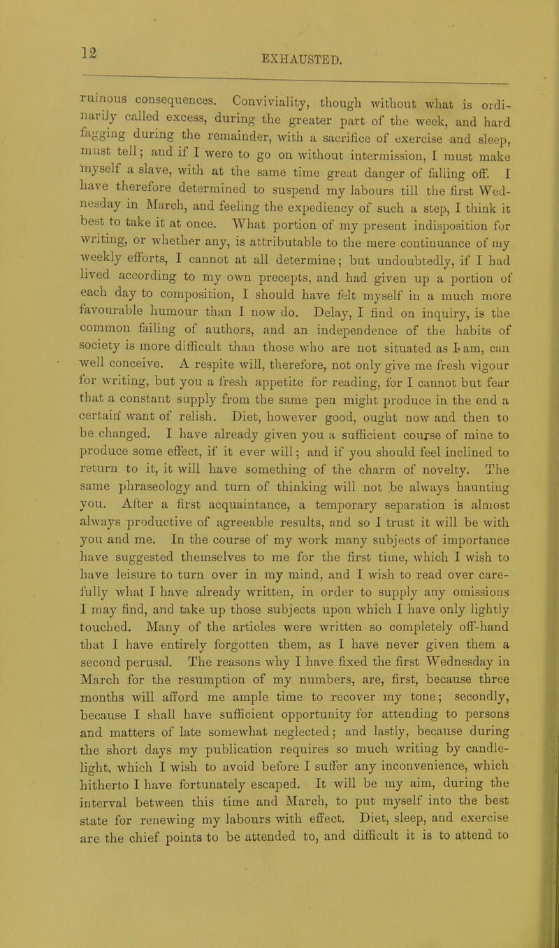 EXHAUSTED. ruinous consequences. Conviviality, though without what is ordi- nal i]y called excess, during the greater part of the week, and hard fagging during the remainder, with a sacrifice of exercise and sleep, must tell; and if I were to go on without intermission, I must make in} self a slave, with at the same time great danger of falling off. I have therefore determined to suspend my labours till the first Wed- nesday in March, and feeling the expediency of such a step, I think it best to take it at once. What portion of my present indisposition for writing, or whether any, is attributable to the mere continuance of my weekly efforts, I cannot at all determine; but undoubtedly, if I had lived according to my own precepts, and had given up a portion of each day to composition, I should have felt myself in a much more favourable humour than I now do. Delay, I find on inquiry, is the common failing of authors, and an independence of the habits of society is more difficult than those who are not situated as Lam, can well conceive. A respite will, therefore, not only give me fresh vigour for writing, but you a fresh apjietite for reading, for I cannot but fear that a constant supply from the same pen might produce in the end a certain want of relish. Diet, however good, ought now and then to be changed. I have already given you a sufficient course of mine to produce some effect, if it ever will; and if you should feel inclined to return to it, it will have something of the charm of novelty. The same phraseology and turn of thinking will not be always haunting you. After a first acquaintance, a temporary separation is almost always productive of agreeable results, and so I trust it will be with you and me. In the course of my work many subjects of importance have suggested themselves to me for the first time, which I wish to have leisure to turn over in my mind, and I wish to x-ead over care- fully what I have already written, in order to supply any omissions I may find, and take up those subjects upon which I have only lightly touched. Many of the articles were written so completely off-hand that I have entirely forgotten them, as I have never given them a second perusal. The reasons why I have fixed the first Wednesday in March for the resumption of my numbers, are, first, because three months will afford me ample time to i-ecover my tone; secondly, because I shall have sufficient opportunity for attending to persons and matters of late somewhat neglected; and lastly, because during the short days my publication requires so much writing by candle- light, which I wish to avoid before I suffer any inconvenience, which hitherto I have fortunately escaped. It will be my aim, during the interval between this time and March, to put myself into the best state for renewing my labours with effect. Diet, sleep, and exercise are the chief points to be attended to, and difficult it is to attend to