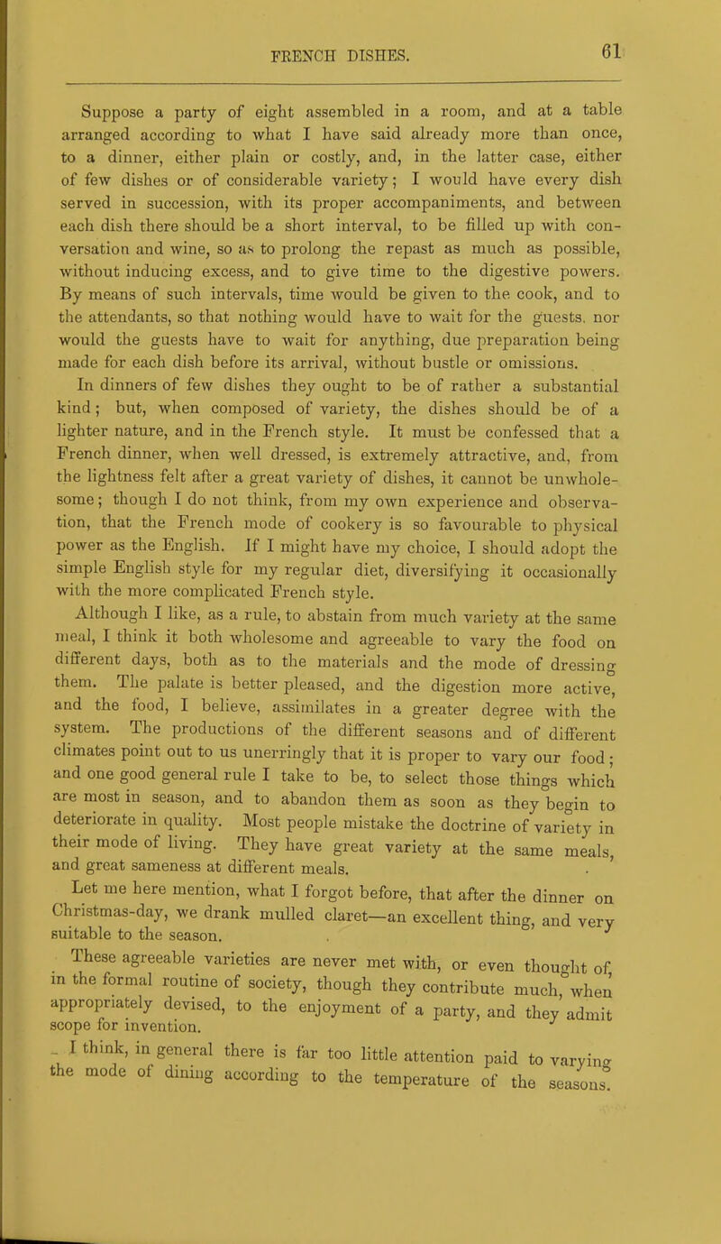 FEENCH DISHES. Suppose a party of eight assembled in a room, and at a table arranged according to what I have said already more than once, to a dinner, either plain or costly, and, in the latter case, either of few dishes or of considerable variety; I would have every dish served in succession, with its proper accompaniments, and between each dish there should be a short interval, to be filled up with con- versation and wine, so as to prolong the repast as much as possible, without inducing excess, and to give time to the digestive powers. By means of such intervals, time would be given to the cook, and to the attendants, so that nothing would have to wait for the guests, nor would the guests have to wait for anything, due preparation being made for each dish before its arrival, without bustle or omissions. In dinners of few dishes they ought to be of rather a substantial kind; but, when composed of variety, the dishes should be of a lighter nature, and in the French style. It must be confessed that a French dinner, when well dressed, is extremely attractive, and, from the lightness felt after a great variety of dishes, it cannot be unwhole- some ; though I do not think, from my own experience and observa- tion, that the French mode of cookery is so favourable to physical power as the English. If I might have my choice, I should adopt the simple English style for my regular diet, diversifying it occasionally with the more complicated French style. Although I like, as a rule, to abstain from much variety at the same meal, I think it both wholesome and agreeable to vary the food on different days, both as to the materials and the mode of dressing them. The palate is better pleased, and the digestion more active, and the food, I believe, assimilates in a greater degree with the system. The productions of the different seasons and of different climates point out to us unerringly that it is proper to vary our food; and one good general rule I take to be, to select those things which are most in season, and to abandon them as soon as they begin to deteriorate in quality. Most people mistake the doctrine of variety in their mode of living. They have great variety at the same meals, and great sameness at different meals. . ’ Let me here mention, what I forgot before, that after the dinner on Christmas-day, we drank mulled claret—an excellent thing, and very suitable to the season. ° ^ These agreeable varieties are never met with, or even thou-ht of in the formal routine of society, though they contribute much,’when appropriately devised, to the enjoyment of a party, and they admit scope for invention. I think, in general there is far too little attention paid to varyin. the mode of dining according to the temperature of the seasons'!