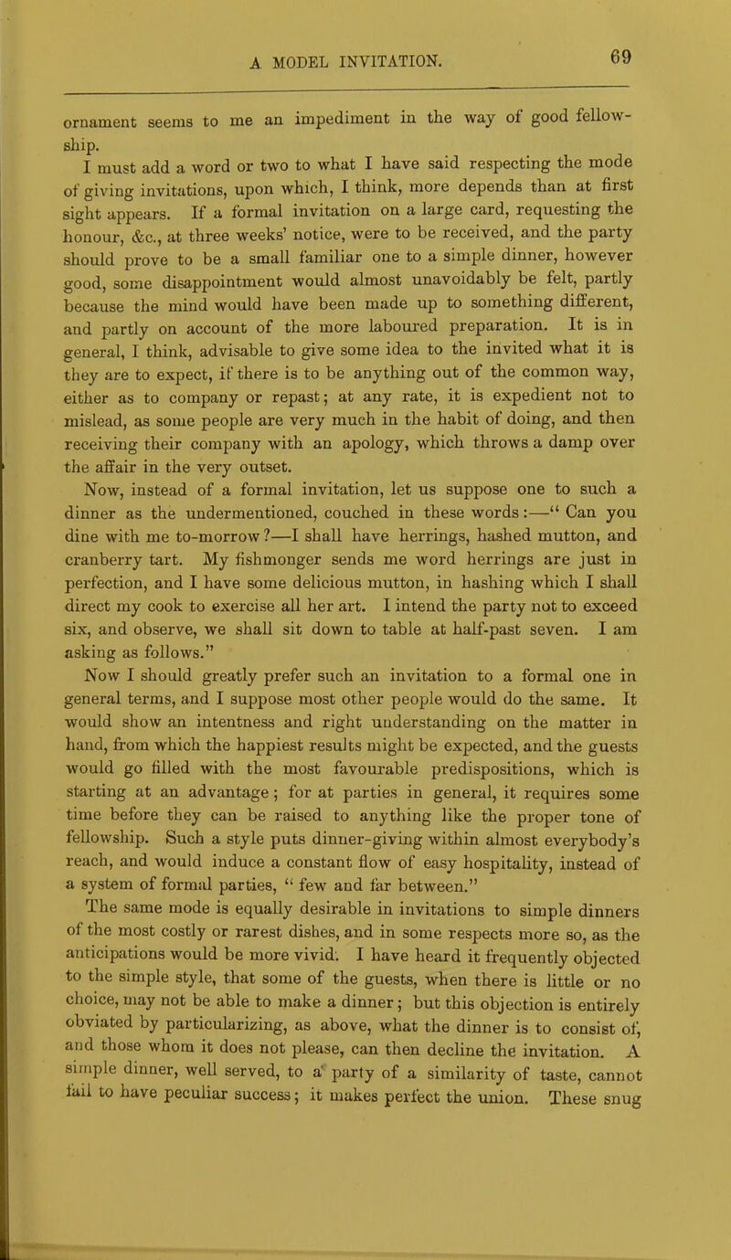 A MODEL INVITATION. ornament seems to me an impediment in the way of good fellow- sliip. I must add a word or two to what I have said respecting the mode of giving invitations, upon which, I think, more depends than at first sight appears. If a formal invitation on a large card, requesting the honour, &c., at three weeks’ notice, were to be received, and the party should prove to be a small familiar one to a simple dinner, however good, some disappointment would almost unavoidably be felt, partly because the mind would have been made up to something different, and partly on account of the more laboured preparation. It is in general, I think, advisable to give some idea to the invited what it is they are to expect, if there is to be anything out of the common way, either as to company or repast; at any rate, it is expedient not to mislead, as some people are very much in the habit of doing, and then receiving their company with an apology, which throws a damp over the affair in the very outset. Now, instead of a formal invitation, let us suppose one to such a dinner as the undermentioned, couched in these words:—“ Can you dine with me to-morrow ?—I shall have herrings, hashed mutton, and cranberry tart. My fishmonger sends me word herrings are just in perfection, and I have some delicious mutton, in hashing which I shall direct my cook to exercise all her art. I intend the party not to exceed six, and observe, we shall sit down to table at half-past seven. I am asking as follows.” Now I should greatly prefer such an invitation to a formal one in general terms, and I suppose most other people would do the same. It would show an intentness and right understanding on the matter in hand, from which the happiest results might be expected, and the guests would go filled with the most favourable predispositions, which is starting at an advantage; for at parties in general, it requires some time before they can be raised to anything like the proper tone of fellowship. Such a style puts dinner-giving within almost everybody’s reach, and would induce a constant flow of easy hospitality, instead of a system of formal parties, “ few and far between.” The same mode is equally desirable in invitations to simple dinners of the most costly or rarest dishes, and in some respects more so, as the anticipations would be more vivid; I have heard it frequently objected to the simple style, that some of the guests, when there is little or no choice, may not be able to make a dinner; but this objection is entirely obviated by particularizing, as above, what the dinner is to consist of, and those whom it does not please, can then decline the invitation. A simple dinner, well served, to a' party of a similarity of taste, cannot fail to have peculiar success; it makes perfect the union. These snug