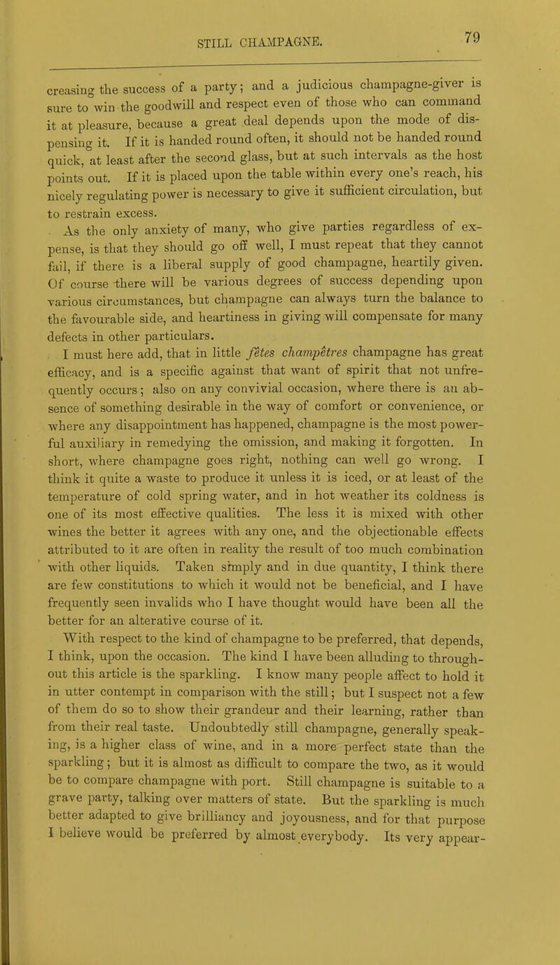 creasing the success of a party; and a judicious champagne-giver is sure to win the goodwill and respect even of those who can command it at pleasure, because a great deal depends upon the mode of dis- pensing it. If it is handed round often, it should not be handed round quick, at least after the second glass, but at such intervals as the host points out. If it is placed upon the table within every one’s reach, his nicely regulating power is necessary to give it sufficient circulation, but to restrain excess. As the only anxiety of many, who give parties regardless of ex- pense, is that they should go off well, I must repeat that they cannot fail, if there is a liberal supply of good champagne, heartily given. Of course there will be various degrees of success depending upon various circumstances, but champagne can always turn the balance to the favourable side, and heartiness in giving will compensate for many defects in other particulars. I must here add, that in little fetes champHres champagne has great efficacy, and is a specific against that want of spirit that not unfre- quently occurs; also on any convivial occasion, where there is an ab- sence of something desirable in the way of comfort or convenience, or where any disappointment has happened, champagne is the most power- ful auxiliary in remedying the omission, and making it forgotten. In short, where champagne goes right, nothing can well go wrong. I think it quite a waste to produce it unless it is iced, or at least of the temperature of cold spring water, and in hot weather its coldness is one of its most effective qualities. The less it is mixed with other wines the better it agrees with any one, and the objectionable effects attributed to it are often in reality the result of too much combination with other liquids. Taken shnply and in due quantity, I think there are few constitutions to which it would not be beneficial, and I have frequently seen invalids who I have thought would have been all the better for an alterative course of it. With respect to the kind of champagne to be preferred, that depends, I think, upon the occasion. The kind I have been alluding to through- out this article is the sparkling. I know many people affect to hold it in utter contempt in comparison with the still; but I suspect not a few of them do so to show their grandeur and their learning, rather than from their real taste. Undoubtedly still champagne, generally speak- ing, is a higher class of wine, and in a more perfect state than the sparkling; but it is almost as difficult to compare the two, as it would be to compare champagne with port. Still champagne is suitable to a grave party, talking over matters of state. But the sparkling is much better adapted to give brilliancy and joyousness, and for that purpose I believe would be preferred by almost everybody. Its very appear-