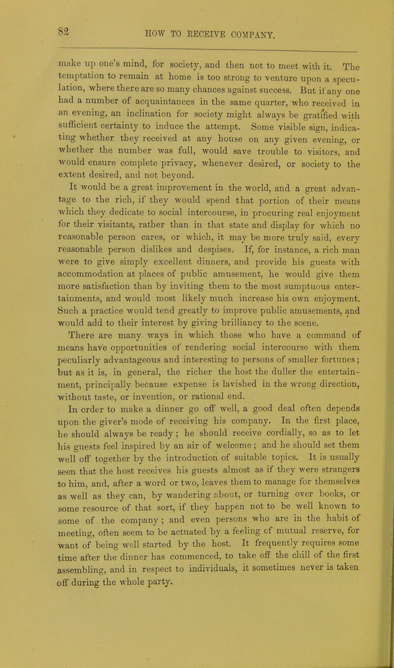 HOW TO EECEIVE COMPANY. make one’s mind, for society, and then not to meet with it. The temptation to remain at home is too strong to venture upon a specu- lation, where there are so many chances against success. But if any one had a number of acquaintances in the same quarter, who received in an evening, an inclination for society might always be gratified with sufficient certainty to induce the attempt. Some visible sign, indica- ting whether they received at any house on any given evening, or whether the number was full, would save trouble to visitors, and would ensure complete privacy, whenever desired, or society to the extent desired, and not beyond. It would be a great improvement in the world, and a great advan- tage to the rich, if they would spend that portion of their means which they dedicate to social intercourse, in procuring real enjoyment for their visitants, rather than in that state and display for which no reasonable person cares, or which, it may be more truly said, every reasonable person dislikes and despises. If, for instance, a rich man Avere to give simply excellent dinners, and provide his guests Avith accommodation at places of public amusement, he would give them more satisfaction than by inviting them to the most sumptuous enter- tainments, and would most likely much increase his OAvn enjoyment. Such a practice Avould tend greatly to improve public amusements, and would add to their interest by giving brilliancy to the scene. There are many ways in which those who have a command of means have opportunities of rendering social intercourse with them peculiarly advantageous and interesting to persons of smaller fortunes; but as it is, in general, the richer the host the duller the entertain- ment, principally because expense is lavished in the wrong direction, without taste, or invention, or rational end. In order to make a dinner go off well, a good deal often depends upon the giver’s mode of receiving his company. In the first place, he should always be ready ; he should receive cordially, so as to let his guests feel inspired by an air of welcome; and he should set them well off together by the introduction of suitable topics. It is usually seen that the host receives his guests almost as if they were strangers to him, and, after a word or two, leaves them to manage for themselves as well as they can, by wandering about, or turning over books, or some resource of that sort, if they happen not to be well knoAvn to some of the company ; and even persons who are in the habit of meeting, often seem to be actuated by a feeling of mutual reserve, for want of being well started by the host. It frequently requires some time after the dinner has commenced, to take off the chill of the first assembling, and in respect to individuals, it sometimes never is taken ofT during the whole party.