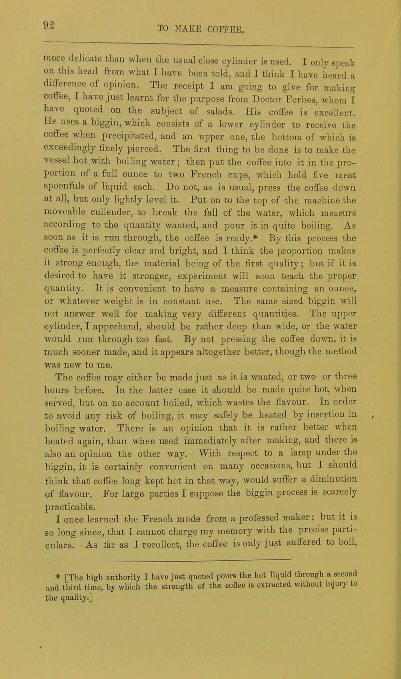 more delicate than when the usual dose cylinder is used, I only speak on this head from what I have been told, and I think I have heard a difference of opinion. The receipt I am going to give for making coffee, I have just learnt for the purpose from Doctor Forbes, whom I have quoted on the subject of salads. His coffee is excellent. He uses a biggin, which consists of a lower cylinder to receive the coffee when precipitated, and an upper one, the bottom of which is exceedingly finely pierced. The first thing to be done is to make the vessel hot wnth boiling water ; then put the coffee into it in the pro- portion of a full ounce to two French cups, Avhich hold five meat spoonfuls of liquid each. Do not, as is usual, press the coffee down at all, but only lightly level it. Put on to the top of the machine the moveable cullender, to break the fall of the water, which measure according to the quantity wanted, and pour it in quite boiling. As soon as it is run through, the coffee is ready.* By this process the coffee is perfectly clear and bright, and I think the proportion makes it strong enough, the material being of the first quality; but if it is desired to have it stronger, experiment will soon teach the proper quantity. It is convenient to have a measure containing an ounce, or whatever weight is in constant use. The same sized biggin will not answer well for making very different quantities. The upper cylinder, T apprehend, should be rather deep than wide, or the water would run through too fast. By not pressing the coffee down, it is much sooner made, and it appears altogether better, though the method was new to me. The coffee may either be made just as it is wanted, or two or three hours before. In the latter case it should be made quite hot, when served, but on no account boiled, which wastes the flavour. In order to avoid any risk of boiling, it may safely be heated by insertion in boiling water. There is an opinion that it is rather better when heated again, than when used immediately after making, and there is also an opinion the other way. With respect to a lamp under the biggin, it is certainly convenient on many occasions, but I should think that coffee long kept hot in that way, would suffer a diminution of flavour. For large parties I suppose the biggin process is scarcely practicable. I once learned the French mode from a professed maker; but it is so long since, that I cannot charge my memory with the precise parti- culars. As far as I recollect, the coffee is only just suffered to boil. * [The high authority I have just quoted pours the hot liquid through a second and third time, by which the strength of the coffee is extracted without injury to the quality.]