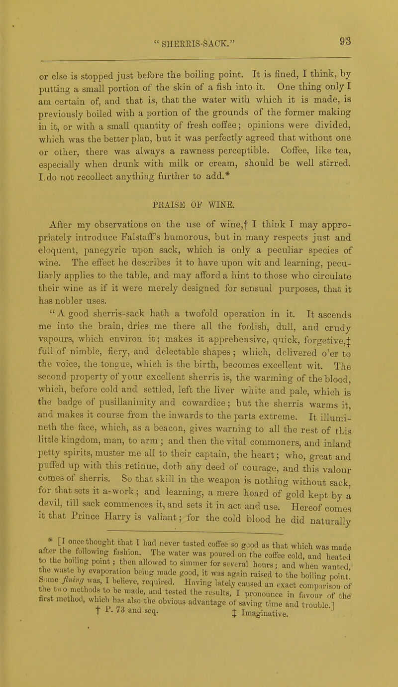 “ SHEREIS-SACK.” or else is stopped just before the boiling point. It is fined, I think, by putting a small portion of the skin of a fish into it. One thing only I am certain of, and that is, that the water with which it is made, is previously boiled with a portion of the grounds of the former making in it, or with a small quantity of fresh coffee; opinions were divided, which was the better plan, but it was perfectly agreed that without one or other, there was always a rawness perceptible. Coffee, like tea, especially when drunk with milk or cream, should be well stirred. I.do not recollect anything further to add.* PEAISE OF WINE. After my observations on the use of wine,f I think I may appro- priately introduce Falstaff’s humorous, but in many respects just and eloquent, panegyric upon sack, which is only a peculiar species of wine. The effect he describes it to have upon wit and learning, pecu- liarly applies to the table, and may afford a hint to those who circulate their wine as if it were merely designed for sensual purposes, that it has nobler uses. “ A good sherris-sack hath a twofold operation in it. It ascends me into the brain, dries me there all the foolish, dull, and crudy vapours, which environ it; makes it apprehensive, quick, forgetive,;}; full of nimble, fiery, and delectable shapes ; which, delivered o’er to the voice, the tongue, which is the birth, becomes excellent wit. The second property of your excellent sherris is, the warming of the blood, Avhich, before cold and settled, left the liver white and pale, which is the badge of pusillanimity and cowardice; but the sherris warms it and makes it course from the inwards to the parts extreme. It illumi- neth the face, which, as a beacon, gives warning to all the rest of this little kingdom, man, to arm; and then the vital commoners, and inland petty spirits, muster me all to their captain, the heart; who, great and puffed up with this retinue, doth any deed of courage, and this valour comes of sherris. So that skill in the weapon is nothing without sack for that sets it a-work; and learning, a mere hoard of gold kept by a devil, till sack commences it, and sets it in act and use. Hereof comes it that Prince Harry is valiant; for the cold blood he did naturally [I once thought that I had never tasted coffee so good as that which was made aftei the following fashion. The water was poured on the coffee cold, and heated to the boding point; then allowed to simmer for several hours; and when wanted the waste by evaporation being made good, it was again raised to the boiling point’ Some beheve, required. Having lately caused an exact compaVismi of the tuo methods to be made, and tested the results, I pronounce in favour of the first method, which has also the obvious advantage of saving time and troublj^l t I • 7d and seq. ... r . . J J Imaginative.