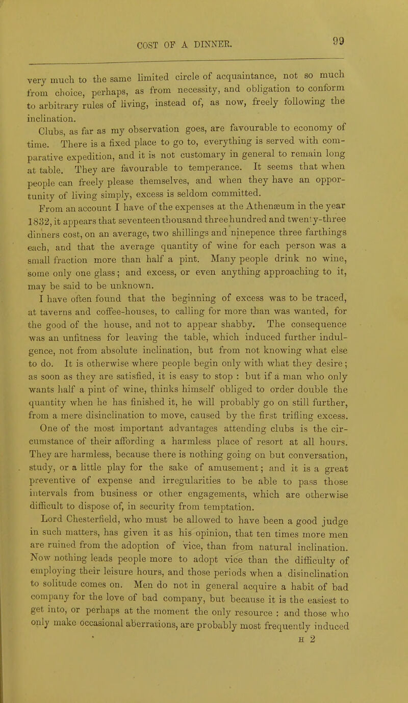 COST OF A DINNEK. very much to the same limited circle of acquaintance, not so much from choice, perhaps, as from necessity, and obligation to conform to arbitrary rules of living, instead of, as now, freely following the inclination. Clubs, as far as my observation goes, are favourable to economy of time. There is a fixed place to go to, everything is served with com- parative expedition, and it is not customary in general to remain long at table. They are favourable to temperance. It seems that when people can freely please themselves, and when they have an oppor- tunity of living simply, excess is seldom committed. From an account I have of the expenses at the Athen^um in the year 1832, it appears that seventeen thousand threehundred and twenty-three dinners cost, on an average, two shillings and ninepence three farthings each, and that the average quantity of wine for each person was a small fraction more than half a pint. Many people drink no wine, some only one glass; and excess, or even anything approaching to it, may be said to be unknown. I have often found that the beginning of excess was to be traced, at taverns and coffee-houses, to calling for more than was wanted, for the good of the house, and not to appear shabby. The consequence was an unfitness for leaving the table, which induced further indul- gence, not from absolute inclination, but from not knowing what else to do. It is otherwise where people begin only with what they desire; as soon as they are satisfied, it is easy to stop : but if a man who only wants half a pint of wine, thinks himself obliged to order double the quantity when he has finished it, he will probably go on still further, from a mere disinclination to move, caused by the first trifling excess. One of the most important advantages attending clubs is the cir- cumstance of their affording a harmless place of resort at all hours. They are harmless, because there is nothing going on but conversation, study, or a little play for the sake of amusement; and it is a great preventive of expense and irregularities to be able to pass those intervals from business or other engagements, which are otherwise difficult to dispose of, in security from temptation. Lord Chesterfield, who must be allowed to have been a good judge in such matters, has given it as his opinion, that ten times more men are ruined from the adoption of vice, than from natural inclination. Now nothing leads people more to adopt vice than the difficulty of employing their leisure hours, and those periods when a disinclination to solitude comes on. Men do not in general acquire a habit of bad company for the love of bad company, but because it is the easiest to get into, or perhaps at the moment the only resource : and those who only make occasional aberrations, are probably most frequently induced H 2