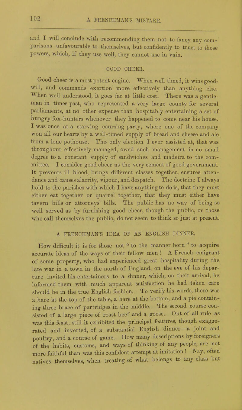 A FRENCHMAN’S MISTAKE. and I will conclude with recommending them not to fancy any com- parisons unfavourable to themselves, but confidently to trust to those powers, which, if they use well, they cannot use in vain. GOOD CHEER. Good cheer is a most potent engine. When well timed, it wins good- will, and commands exertion more effectively than anything else. When well understood, it goes far at little cost. There was a gentle- man in times past, who represented a very large county for several parliaments, at no other expense than hospitably entertaining a set of hungry fox-hunters whenever they happened to come near his house. I was once at a starving coursing party, where one of the company won all our hearts by a well-timed supply of bread and cheese and ale from a lone pothouse. The- only election I ever assisted at, that was throughout effectively managed, owed such management in no small degree to a constant supply of sandwiches and madeira to the com- mittee. I consider good cheer as the very cement of good government. It prevents ill blood, brings different classes together, ensures atten- dance and causes alacrity, vigour, and despatch. The doctrine I always hold to the parishes with which I have anything to do is, that they must either eat together or quarrel together, that they must either have tavern bills or attorneys’ bills. The public has no w^ay of being so well served as by furnishing good cheer, though the public, or those who call themselves the public, do not seem to think so just at present. A FRENCHMAN’S IDEA OF AN ENGLISH DINNER. How difficult it is for those not “ to the manner born ” to acquire accurate ideas of the ways of their fellow men ! A French emigrant of some property, who had experienced great hospitality during the late war in a town in the north of England, on the eve of his depar- ture invited his entertainers to a dinner, which, on their arrival, he informed them with much apparent satisfaction he had taken care should be in the ti-ue English fashion. To verify his words, there was a liare at the top of the table, a hare at the bottom, and a pie contain- ing three brace of partridges in the middle. The second course con- sisted of a large piece of roast beef and a goose. Out of all rule as was this feast, still it exhibited the principal features, though exagge- rated and inverted, of a substantial English dinner a joint and poultry, and a course of game. How many descriptions by foreigners of the habits, customs, and ways of thinking of any people, are not more faithful than was this confident attempt at imitation ! Nay, often natives themselves, when treating of what belongs to any class but