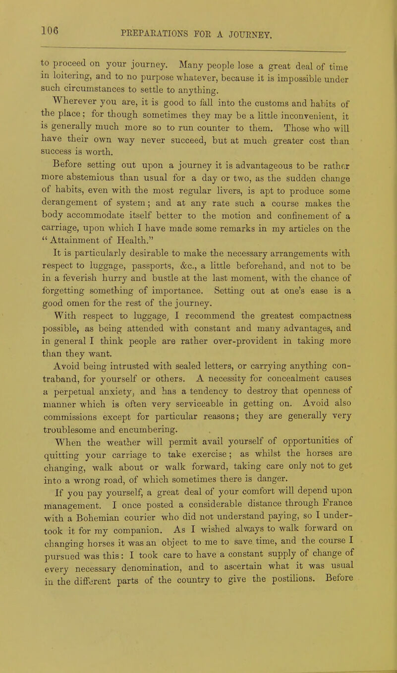 PEEPAEATIONS FOE A JOUENEY. to proceed on your journey. Many people lose a great deal of time in loitering, and to no purpose whatever, because it is impossible under such circumstances to settle to anything. Wherever you are, it is good to fall into the customs and habits of the place; for though sometimes they may be a little inconvenient, it is generally much more so to run counter to them. Those who will have their own way never succeed, but at much greater cost than success is worth. Before setting out upon a journey it is advantageous to be rather more abstemious than usual for a day or two, as the sudden change of habits, even with the most regular livers, is apt to produce some derangement of system; and at any rate such a course makes the body accommodate itself better to the motion and confinement of a carriage, upon which I have made some remarks in my articles on the “ Attainment of Health.” It is particularly desirable to make the necessary arrangements with respect to luggage, passports, &c., a little beforehand, and not to be in a feverish hurry and bustle at the last moment, with the chance of forgetting something of importance. Setting out at one’s ease is a good omen for the rest of the journey. With respect to luggage, I recommend the greatest compactness possible, as being attended with constant and many advantages, and in general I think people are rather over-provident in taking more than they want. Avoid being intrusted with sealed letters, or carrying anything con- traband, for yourself or others. A necessity for concealment causes a perpetual anxiety, and has a tendency to destroy that openness of manner which is often very serviceable in getting on. Avoid also commissions except for particular reasons; they are generally very troublesome and encumbering. When the weather will permit avail yourself of opportunities of quitting your carriage to take exercise; as whilst the horses are changing, walk about or walk forward, taking care only not to get into a wrong road, of which sometimes there is danger. If you pay yourself, a great deal of your comfort will depend upon management. I once posted a considerable distance through France with a Bohemian courier who did not understand paying, so I under- took it for my companion. As I wished always to walk forward on changing horses it was an object to me to save time, and the course I pursued was this: I took care to have a constant supply of change of every necessary denomination, and to ascertain what it was usual in the different parts of the country to give the postilions. Before