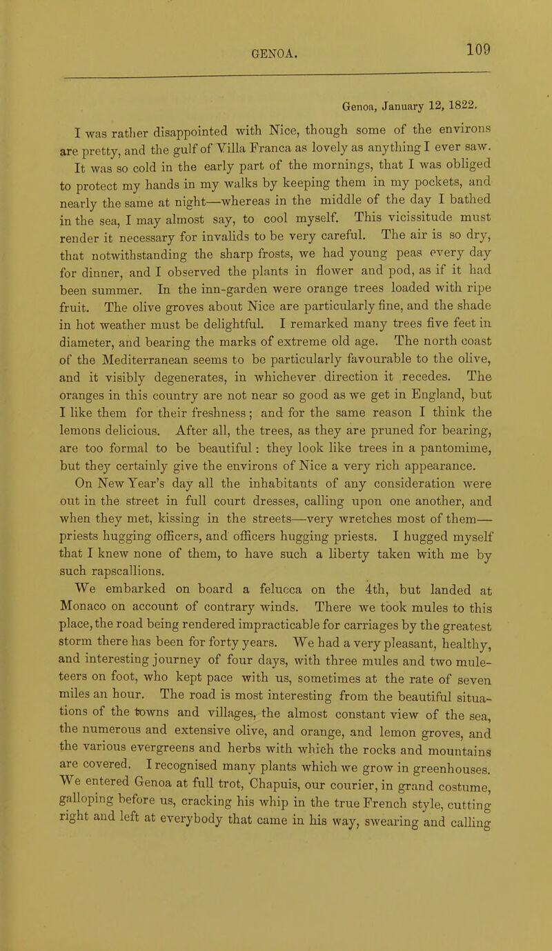 Genoil, January 12, 1822. I was ratlier disappointed with Nice, though some of the environs are pretty, and the gulf of Villa Franca as lovely as anything I ever saw. It was so cold in the early part of the mornings, that I was obliged to protect my hands in my walks by keeping them in my pockets, and nearly the same at night—whereas in the middle of the day I bathed in the sea, I may almost say, to cool myself. This vicissitude must render it necessary for invalids to be very careful. The air is so dry, that notwithstanding the sharp frosts, we had young peas every day for dinner, and I observed the plants in flower and pod, as if it had been summer. In the inn-garden were orange trees loaded with ripe fruit. The olive groves about Nice are particiflarly fine, and the shade in hot weather must be delightful. I remarked many trees five feet in diameter, and bearing the marks of extreme old age. The north coast of the Mediterranean seems to be particularly favourable to the olive, and it visibly degenerates, in whichever direction it recedes. The oranges in this country are not near so good as we get in England, but I like them for their freshness; and for the same reason I think the lemons delicious. After all, the trees, as they are pruned for bearing, are too formal to be beautiful: they look like trees in a pantomime, but they certainly give the environs of Nice a very rich appearance. On New Year’s day all the inhabitants of any consideration were out in the street in full court dresses, calling upon one another, and when they met, kissing in the streets—very wretches most of them— priests hugging officers, and officers hugging priests. I hugged myself that I knew none of them, to have such a liberty taken with me by such rapscallions. We embarked on board a felucca on the 4th, but landed at Monaco on account of contrary winds. There we took mules to this place, the road being rendered impracticable for carriages by the greatest storm there has been for forty years. We had a very pleasant, healthy, and interesting journey of four days, with three mules and two mule- teers on foot, who kept pace with us, sometimes at the rate of seven miles an hour. The road is most interesting from the beautiful situa- tions of the towns and villages, the almost constant view of the sea, the numerous and extensive olive, and orange, and lemon groves, and the various evergreens and herbs with which the rocks and mountains are covered. I recognised many plants which we grow in greenhouses. W e entered Genoa at full trot, Chapuis, our courier, in grand costume, galloping before us, cracking his whip in the true French style, cutting right and left at everybody that came in his way, swearing and calling