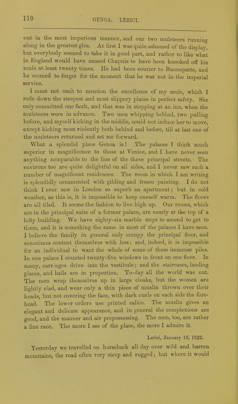 GENOA. LEllICI. out in the most imperious manner, and our two muleteers running along in the greatest glee. At first I was quite ashamed of the display, but everybody seemed to take it in good part, and rather to like what in England would have caused Chapuis to have been knocked off his mule at least twenty times. He had been courier to Buonaparte, and he seemed to forget for the moment that he was not in the imperial service. I must not omit to mention the excellence of my mule, which I rode down the steepest and most slippery places in perfect safety. She only committed one fault, and that was in stopping at an inn, when the muleteers were in advance. Two men whipping behind, two pulling before, and myself kicking in the middle, could not induce her to move, except kicking most violently both behind and before, till at last one of the muleteers returned and set me forward. What a splendid place Genoa is! The palaces I think much superior in magnificence to those at Venice, and I have never seen anything comparable to the line of the three principal streets. The environs too are quite delightful on all sides, and I never saw such a number of magnificent residences. The room in which I am writing is splendidly ornamented with gilding and fresco painting. I do not think I ever saw in London so superb an apartment; but in cold weather, as this is, it is impossible to keep oneself warm. The floors are all tiled. It seems the fashion to live high up. Our rooms, which are in the principal suite of a former palace, are nearly at the top of a lofty building. We have eighty-six marble steps to ascend to get to them, and it is something the same in most of the palaces I have seen. I believe the family in general only occupy the principal floor, and sometimes content themselves with less; and, indeed, it is impossible for an individual to want the whole of some of these immense piles. In one palace I counted twenty-five windows in front on one floor. In many, carriages drive into the vestibule; and the staircases, landing places, and halls are in proportion. To-day all the world was out. The men wrap themselves up in large cloaks, but the women are lightly clad, and wear only a thin piece of muslin thrown over their h eads, but not covering the face, with dark curls on each side the fore- head. The lower orders use printed calico. The muslin gives an elegant and delicate appearance, and in general the complexions are good, and the manner and air prepossessing. The men, too, are rather a fine race. The more I see of the place, the more I admire it. Lerici, January 16, 1822. Yesterday we travelled on horseback all day over wild and barren mountains, the road often very steep and rugged; but where it would
