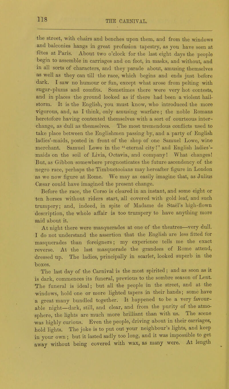 THE CAENIVAL. the street, with chairs and benches upon them, and from the windows and balconies hangs in great profusion tapestry, as you have seen at fetes at Paris. About two o’clock for the last eight days the people begin to assemble in carriages and on foot, in masks, and without, and in all sorts of characters, and they parade about, amusing themselves as well as they can till the race, which begins and ends just before dark. I saw no humour or fun, except what arose from pelting with sugar-plums and comfits. Sometimes there were very hot contests, and in places the ground looked as if there had been a violent hail- storm. It is the English, you must know, who introduced the more vigorous, and, as I think, only amusing warfare; the noble Komans heretofore having contented themselves with a sort of courteous inter- change, as dull as themselves. The most tremendous conflicts used to take place between the Englishmen passing by, and a party of English ladies’-maids, posted in front of the shop of one Samuel Lowe, wine merchant. Samuel Lowe in the “eternal city!” and English ladies’- maids on the soil of Livia, Octavia, and company! What changes! But, as Gibbon somewhere prognosticates the future ascendency of the negro race, perhaps the Timbuctooians may hereafter figure in London as we now figure at Kome. We may as easily imagine that, as Julius Caesar could have imagined the present change. Before the race, the Corso is cleared in an instant, and some eight or ten horses without riders start, all covered with gold leaf, and such trumpery; and, indeed, in spite of Madame de Stael’s high-flown description, the whole affair is too trumpery to have anything more said about it. At night there were masquerades at one of the theatres—very dull. I do not understand the assertion that the English are less fitted for masquerades than foreigners; my experience tells me the exact reverse. At the last masquerade the grandees of Eome attend, dressed up. The ladies, principally in scarlet, looked superb in the boxes. The last day of the Carnival is the most spirited; and as soon as it is dark, commences its funeral, previous to the sombre season of Lent. The funeral is ideal; but all the people in the street, and at the windows, hold one or more lighted tapers in their hands; some have a great many bundled together. It happened to be a very favour- able night—dark, still, and clear, and from the purity of the atmo- sphere, the lights are much more brilliant than with us. The scene was highly curious. Even the people, driving about in their carriages, hold lights. The joke is to put out your neighbour’s lights, and keep in your own ; but it lasted sadly too long, and it was impossible to get away without being covered with wax, as many were. At length