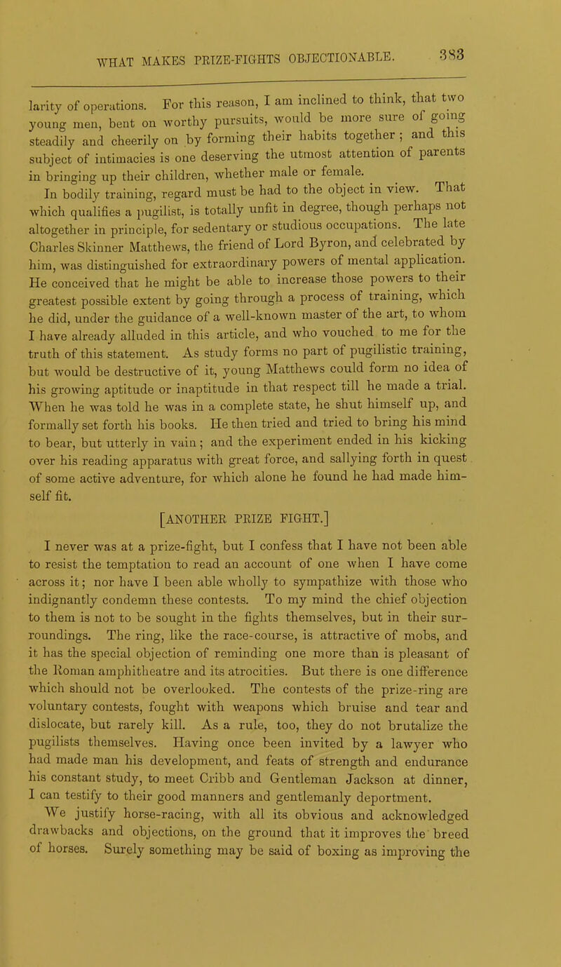WHAT MAKES rETZE-EIGHTS OBJECTIONABLE. larity of operations. For this reason, I am inclined to think, that two young men, bent on worthy pursuits, would be more sure of gomg steadily and cheerily on by forming their habits together ; and this subject of intimacies is one deserving the utmost attention of parents in bringing up their children, whether male or female. In bodily training, regard must be had to the object in view. That which qualifies a pugilist, is totally unfit in degree, though perhaps not altogether in principle, for sedentary or studious occupations. The late Charles Skinner Matthews, the friend of Lord Byron, and celebrated by him, was distinguished for extraordinary powers of mental application. He conceived that he might be able to increase those powers to their greatest possible extent by going through a process of training, which he did, under the guidance of a well-known master of the art, to whom I have already alluded in this article, and who vouched to me for the truth of this statement. As study forms no part of pugilistic training, but would be destructive of it, young Matthews could form no idea of his groiving aptitude or inaptitude in that respect till he made a trial. When he was told he was in a complete state, he shut himself up, and formally set forth his books. He then tried and tried to bring his mind to bear, but utterly in vain; and the experiment ended in his kicking over his reading apparatus with great force, and sallying forth in quest of some active adventure, for Avhich alone he found he had made him- self fit. [ANOTHEE PEIZE FIGHT.] I never was at a prize-fight, but I confess that I have not been able to resist the temptation to read an account of one when I have come across it; nor have I been able wholly to sympathize with those who indignantly condemn these contests. To my mind the chief objection to them is not to be sought in the fights themselves, but in their sur- roundings. The ring, like the race-course, is attractive of mobs, and it has the special objection of reminding one more than is pleasant of the Roman amphitheatre and its atrocities. But there is one difference w'hich should not be overlooked. The contests of the prize-ring are voluntary contests, fought with weapons which bruise and tear and dislocate, but rarely kill. As a rule, too, they do not brutalize the pugilists themselves. Having once been invited by a lawyer who had made man his development, and feats of strength and endurance his constant study, to meet Cribb and Gentleman Jackson at dinner, 1 can testify to their good manners and gentlemanly deportment. We justify horse-racing, with all its obvious and acknowledged drawbacks and objections, on the ground that it improves the breed of horses. Surely something may be said of boxing as improving the