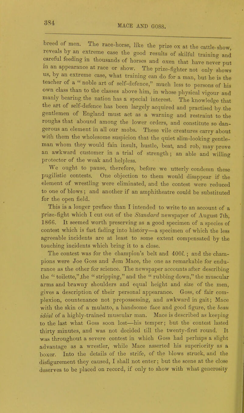 MACE AND GOSS. 3St breed of men. The race-horse, like the prise ox at the cattle, show reveals by an extreme case the good results of skilful training and careful feeding in thousands of horses and oxen that have never put in an appearance at race or show. The prize-fighter not only shows us, by an extreme case, what training can do for a man, but he is the teacher of a “ noble art of self-defence,” much less to persons of his own class than to the classes above him, in whose physical vigour and manly bearing the nation has a special interest. The knowledge that the art of self-defence has been largely acquired and practised by the gentlemen of England must act as a warning and restraint to the roughs that abound among the lower orders, and constitute so dan- gerous an element in all our mobs. These vile creatures carry about with them the wholesome suspicion that the quiet slim-looking gentle- man whom they would fain insult, hustle, beat, and rob, may prove an awkward customer in a trial of strength; an able and willing protector of the weak and helpless. We ought to pause, therefore, before we utterly condemn these pugilistic contests. One objection to them would disappear if the element of wrestling were eliminated, and the contest were reduced to one of blows ; and another if an amphitheatre could be substituted for the open field. This is a longer preface than I intended to write to an account of a prize-fight which I cut out of the Standard newspaper of August 7th, 1866. It seemed worth preserving as a good specimen of a species of contest which is fast fading into history—a specimen of which the less agreeable incidents are at least to some extent compensated by the touching incidents which bring it to a close. The contest was for the champion’s belt and 400^. ; and the cham- pions were Joe Goss and Jem Mace, the one as remarkable for endu- rance as the other for science. The newspaper accounts after describing the toilette,”ihe “ stripping,” and the “ rubbing down,” the muscular arms and brawny shoulders and equal height and size of the men, gives a description of their personal appearance. Goss, of fair com- plexion, countenance not prepossessing, and awkward in gait; Mace with the skin of a mulatto, a handsome face and good figure, the beau ideal of a highly-trained muscular man. Mace is described as keeping to the last what Goss soon lost—his temper; but the contest lasted thirty minutes, and was not decided till the twenty-first round. It was throughout a severe contest in which Goss had perhaps a slight advantage as a wrestler, while Mace asserted his superiority as a boxer. Into the details of the strife, of the blows struck, and the disfigurement they caused, I shall not enter; but the scene at the close deserves to be placed on record, if only to show with what generosity