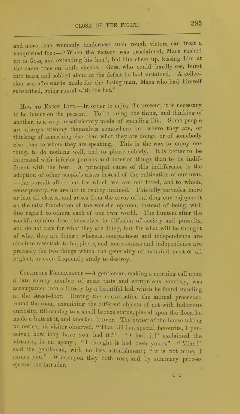 CLOSE OF THE FIGHT, and more than womanly tenderness such rough victors can treat a vanquished foe :—“ When the victory was proclaimed, Mace rushed up to Goss, and extending his hand, bid him cheer up, kissing him at the same time on both cheeks. Goss, who could hardly see, burst into tears, and sobbed aloud at the defeat he had sustained. A collec- tion was afterwards made for the losing man, Mace who had himself subscribed, going round with the hat.” How TO Enjoy Life.—In order to enjoy the present, it is necessary to be intent on the present. To be doing one thing, and thinking of another, is a very unsatisfactory mode of spending life. Some people are always wishing themselves somewhere but where they are, or thinking of something else than what they are doing, or of somebody else than to whom they are speaking. This is the way to enjoy no- thing, to do nothing well, and to please nobody. It is better to be interested with inferior persons and inferior things than to be indif- ferent with the best. A principal cause of this indifference is the adoption of other people’s tastes instead of the cultivation of our own, —the pursuit after that for which we are not fitted, and to which, consequently, we are not in reality inclined. This folly pervades, more or less, all classes, and arises from the error of building our enjoyment on the false foundation of the world’s opinion, instead of being, with due regard to others, each of our own world. The hunters after the world’s opinion lose themselves in diffusion of society and pursuits, and do not care for what they are doing, but for what will be thought of what they are doing : whereas, compactness and independence are absolute essentials to happiness, and compactness and independence are precisely the two things which the generality of mankind most of all neglect, or even frequently study to destroy. Courteous Forbearance —A gentleman, making a morning call upon a late county member of great taste and scrupulous courtesy, was accompanied into a library by a beautiful kid, which he found standing at the street-door. Dux’ing the conversation the animal proceeded round the room, examining the different objects of art with ludicrous curiosity, till coming to a small bronze statue, placed upon the floor, he made a butt at it, and knocked it over. The owner of the house taking no notice, his visitor observed, “ That kid is a special favourite, I per- ceive; how long have you had it?” “/ had it!” exclaimed the virtuoso, in an agony; “I thought it had been yours.” “kline!” said the gentleman, with no less astonishment; “it is not mine, I assure you. Whereupon they both rose, and by summary process ejected the intruder. c c