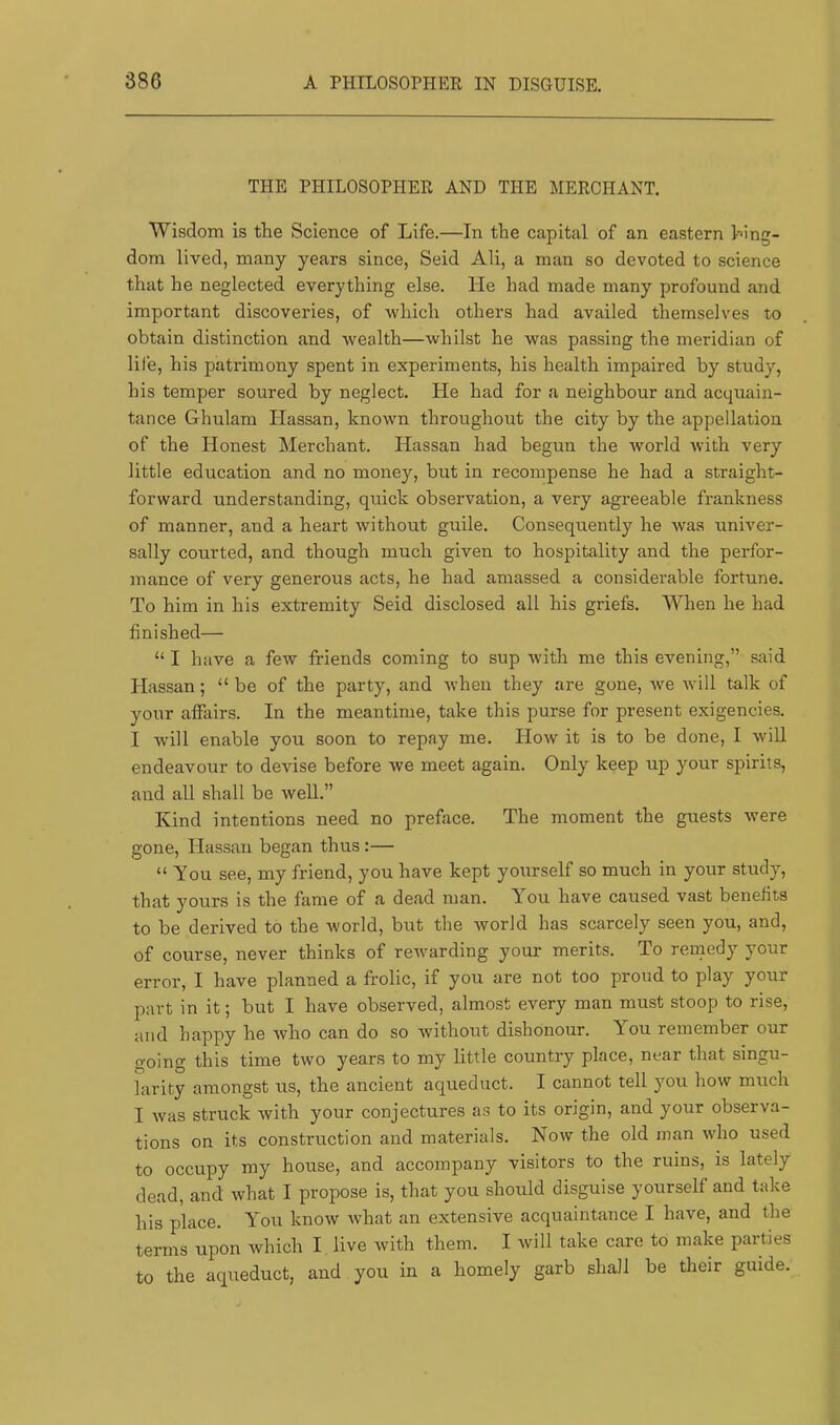 THE PHILOSOPHER AND THE MERCHANT. Wisdom is the Science of Life.—In the capital of an eastern king- dom lived, many years since, Seid Ali, a man so devoted to science that he neglected everything else. He had made many profound and important discoveries, of which others had availed themselves to obtain distinction and wealth—whilst he was passing the meridian of life, his patrimony spent in experiments, his health impaired by study, his temper soured by neglect. He had for a neighbour and acquain- tance Ghulam Hassan, known throughout the city by the appellation of the Honest Merchant. Hassan had begun the world with very little education and no money, but in recompense he had a straight- forward understanding, quick observation, a very agreeable frankness of manner, and a heart without guile. Consequently he was univer- sally courted, and though much given to hospitality and the perfor- mance of very generous acts, he had amassed a considerable fortune. To him in his extremity Seid disclosed all his griefs. When he had finished— “ I have a few friends coming to sup with me this evening,” said Hassan; “ be of the party, and when they are gone, we will talk of your affairs. In the meantime, take this purse for present exigencies. I will enable you soon to repay me. How it is to be done, I will endeavour to devise before we meet again. Only keep up your spirits, and all shall be well.” Kind intentions need no preface. The moment the guests were gone, Hassan began thus :— “ You see, my friend, you have kept yourself so much in your study, that yours is the fame of a dead man. You have caused vast benefits to be derived to the world, but the world has scarcely seen you, and, of course, never thinks of rewarding your merits. To remedy your error, I have planned a frolic, if you are not too proud to play your part in it; but I have observed, almost every man must stoop to rise, and happy he who can do so without dishonour. Lou remember our going this time two years to my little country place, near that singu- larity amongst us, the ancient aqueduct. I cannot tell you how much I was struck with your conjectures as to its origin, and your observa- tions on its construction and materials. Now the old man who used to occupy my house, and accompany visitors to the ruins, is lately dead, and what I propose is, that you should disguise yourself and take his place. You know Avhat an extensive acquaintance I have, and the terms upon which I live with them. I will take care to make parties to the aqueduct, and you in a homely garb shall be their guide.