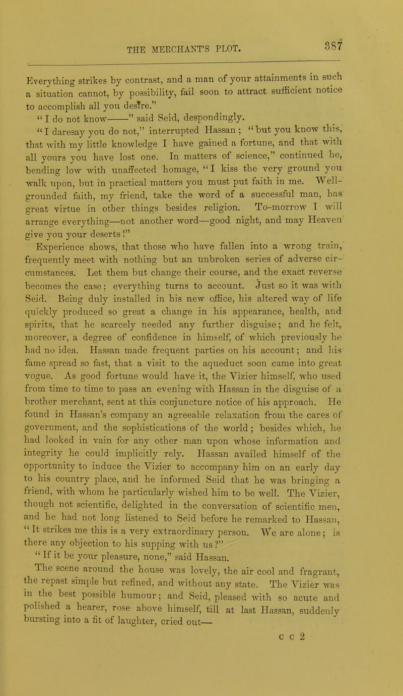 THE MERCHANT’S PLOT. Everything strikes by contrast, and a man of yorir attainments in such a situation cannot, by possibility, fail soon to attract sufficient notice to accomplish all you desTre.” “ I do not know ” said Seid, despondingly. “I daresay you do not,” interrupted Hassan ; “but you know this, that Avith my little knowledge I have gained a fortune, and that with all yours you have lost one. In matters of science,” continued he, bending low Avith unaffected homage, “ I kiss the very ground you AV'alk upon, but in practical matters you must put faith in me. Well- grounded fiiith, my friend, take the word of a successful man, has great virtue in other things besides religion. To-morrow 1 will arrange everything—not another Avord—good night, and may Heaven give you your deserts I” Experience shows, that those who have fallen into a wrong train, frequently meet with nothing but an unbroken series of adverse cir- cumstances. Let them but change their course, and the exact reverse becomes the case; everything turns to account. Just so it was Avith Seid. Being duly installed in his new office, his altered way of life quickly produced so great a change in his appearance, health, and spirits, that he scarcely needed any further disguise; and he felt, moreover, a degree of confidence in himself, of Avhich previously he had no idea. Hassan made frequent parties on his account; and his fame spread so fast, that a visit to the aqueduct soon came into great vogue. As good fortune Avould haAm it, the Vizier himself, Avho used from time to time to pass an evening Avith Hassan in the disguise of a brother merchant, sent at this conjuncture notice of his approach. He found in Hassan’s company an agreeable relaxation from the cares of government, and the sophistications of the world; besides Avhich, he had looked in vain for any other man upon Avhose information and integrity he could implicitly rely. Hassan availed himself of the opportunity to induce the Vizier to accompany him on an early day to his country place, and he informed Seid that he Avas bringing a friend, with Avhom he particularly wished him to be well. The Vizier, though not scientific, delighted in the conversation of scientific men, and he had not long listened to Seid before he remarked to Hassan, “ It strikes me this is a very extraordinary person. We are alone; is there any objection to his supping with us?” “ If it be your pleasure, none,” said Hassan. The scene around the house was lovely, the air cool and fragrant, the repast simple but refined, and Avithout any state. The Vizier Avas in the best possible humour; and Seid, pleased Avith so acute and polished a hearer, rose above himself, till at last Hassan, suddenly bursting into a fit of laughter, cried out C C 2