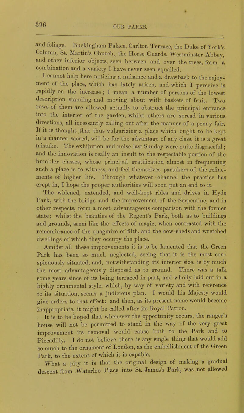 OUR PARKS. and foliage. Buckingham Palace, Carlton Terrace, the Duke of York’s Column, St. Martins Church, the Horse Guards, Westminster Abbey, and other inferior objects, seen between and over the trees, form a combination and a variety I have never seen equalled. I cannot help here noticing a nuisance and a drawback to the enjoy- ment of the place, which has lately arisen, and which I perceive is rapidly on the increase ; I mean a number of persons of the lowest description standing and moving about with baskets of fruit. Two rows of them are allowed actually to obstruct the principal entrance into the interior of the garden, whilst others are spread in various directions, all incessantly calling out after the manner of a penny fair. It it is thought that thus vulgarizing a place which ought to be kept in a manner sacred, will be for the advantage of any class, it is a great mistake. The exhibition and noise last Sunday were quite disgraceful; and the innovation is really an insult to the respectable portion of the humbler classes, whose principal gratification almost in frequenting such a place is to witness, and feel themselves partakers of, the refine- ments of higher life. Through whatever channel the practice has crept in, I hope the proper authorities will soon put an end to it. The widened, extended, and well-kept rides and drives in Hyde Park, with the bridge and the improvement of the Serpentine, and in Other respects, form a most advantageous comparison with the former state; whilst the beauties of the Regent’s Park, both as to buildings and grounds, seem like the effects of magic, when contrasted with the remembrance of the quagmire of filth, and the cow-sheds and wretched dwellings of which they occupy the place. Amidst all these improvements it is to be lamented that the Green Park has been so much neglected, seeing that it is the most con- spicuously situated, and, notwithstanding its' inferior size, is by much the most advantageously disposed as to ground. There was a talk some years since of its being terraced in part, and wholly laid out in a highly ornamental style, which, by way of variety and with reference to its situation, seems a judicious plan. I would his Majesty Avould give orders to that effect; and then, as its present name would become inappropriate, it might be called after its Royal Patron. It is to be hoped that whenever the opportunity occurs, the ranger’s house will not be permitted to stand in the way of the very great improvement its removal would cause both to the Park and to Piccadilly. I do not believe there is any single thing that would add so much to the ornament of London, as the embellishment of the Green Park, to the extent of which it is capable. What a pity it is that the original design of making a gradual descent from Waterloo Place into St. James’s Park, was not allowed