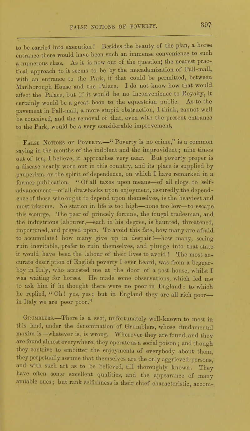 FALSE NOTIONS OF POVERTY. to be carried into execution! Besides tlie beauty of the plan, a horse entrance there would have been such an immense convenience to such a numerous class. A.s it is now out of the c^uestionj the nearest prac- tical approach to it seems to be by the macadamization of Pall-mall, with an entrance to the Park, if that could be permitted, between Marlborough House and the Palace. I do not know how that would affect the Palace, but if it would be no inconvenience to Royalty, it certainly would be a great boon to the equestrian public. As to the pavement in Pall-mall, a more stupid obstruction, I think, cannot well be conceived, and the removal of that, even with the present entrance to the Park, would be a very considerable improvement. False Notions of Poverty.—“ Poverty is no crime,” is a common saying in the mouths of the indolent and the improvident; nine times out of ten, I believe, it approaches very near. But poverty proper is a disease nearly worn out in this country, and its place is supplied by pauperism, or the spirit of dependence, on which I have remarked in a former publication. “ Of all taxes upon means—of all clogs to self- advancement—of all drawbacks upon enjoyment, assuredly the depend- ence of those who ought to depend upon themselves, is the heaviest and most irksome. No station in life is too high—none too low—to escape this scourge. The peer of princely fortune, the frugal tradesman, and the industrious labourer,—each in his degree, is haunted, threatened, importuned, and preyed upon. To avoid this fate, how many are afraid to accumulate! how many give up in despair!—how many, seeing ruin inevitable, prefer to ruin themselves, and plunge into that state it would have been the labour of their lives to avoid ! The most ac- curate description of English poverty I ever heard, was from a beggar- boy in Italy, who accosted me at the door of a post-house, whilst I Avas waiting for horses. He made some observations, which led me to ask him if he thought there were no poor in England : to whieh he replied, “ Oh ! yes, yes; but in England they are all rich poor— in Italy we are poor poor.” Grumblers.—There is a sect, unfortunately well-known to most in this land, under the denomination of Grumblers, whose fundamental maxim is—whatever is, is wrong. Wherever they are found, and they are found almost everywhere, they operate as a social poison; and though they contrive to embitter the enjoyments of everybody about them, they perpetually assume that themselves are the only aggrieved persons, and with such art as to be believed, till thoroughly known. They have often some excellent qualities, and the appearanee of many amiable ones; but rank selfishness is their chief characteristic, accom-