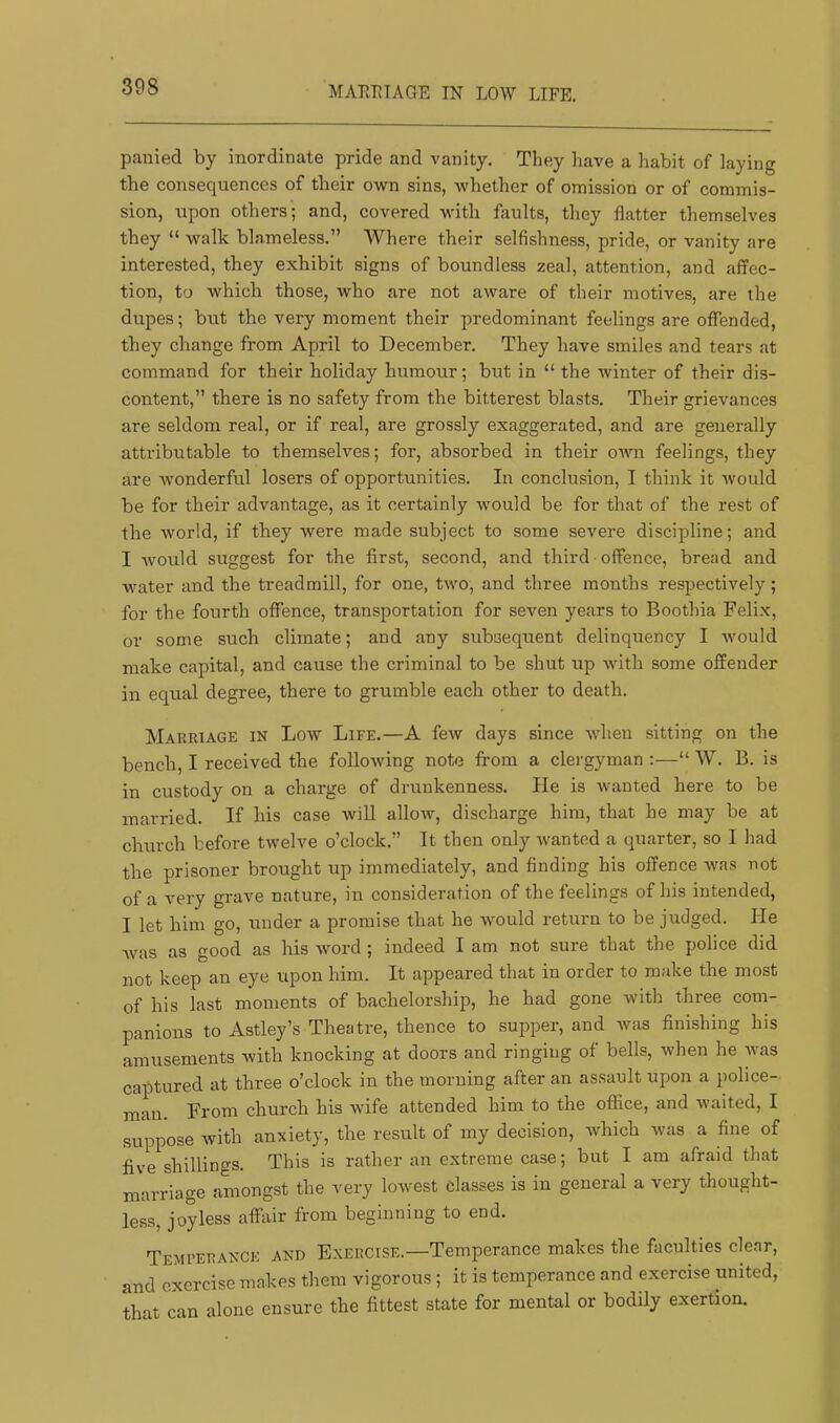 MAEUTAGE IN LOW LIFE, panied by inordinate pride and vanity. They have a habit of laying the consequences of their own sins, whether of omission or of commis- sion, upon others; and, covered with faults, they flatter themselves they “ walk blameless.” Where their selfishness, pride, or vanity are interested, they exhibit signs of boundless zeal, attention, and affec- tion, to which those, who are not aware of their motives, are the dupes; but the very moment their predominant feelings are offended, they change from April to December. They have smiles and tears at command for their holiday humour; but in “ the winter of their dis- content,” there is no safety from the bitterest blasts. Their grievances are seldom real, or if real, are grossly exaggerated, and are generally attributable to themselves; for, absorbed in their onm feelings, they are wonderful losers of opportunities. In conclusion, I think it would be for their advantage, as it certainly would be for that of the rest of the world, if they were made subject to some severe discipline; and I would suggest for the first, second, and third offence, bread and water and the treadmill, for one, two, and three months respectively; for the fourth offence, transportation for seven years to Boothia Felix, or some such climate; and any subsequent delinquency I would make capital, and cause the criminal to be shut up with some offender in equal degree, there to grumble each other to death. Marriage in Low Life.—A few days since when sitting on the bench, I received the following note from a clergyman ;—“ W. B. is in custody on a charge of drunkenness. He is wanted here to be married. If his case wiU allow, discharge him, that he may be at church before twelve o’clock.” It then only wanted a quarter, so I had the prisoner brought up immediately, and finding his offence was not of a very grave nature, in consideration of the feelings of his intended, I let him go, under a promise that he would return to be judged. He Avas as good as his word ; indeed I am not sure that the police did not keep an eye upon him. It appeared that in order to make the most of his last moments of bachelorship, he had gone with three com- panions to Astley’s Theatre, thence to supper, and Avas finishing his amusements with knocking at doors and ringing of bells, when he Avas captured at three o’clock in the morning after an assault upon a police- man. From church his wife attended him to the office, and Avaited, I suppose Avith anxiety, the result of my decision, which was a fine of five shilling's. This is rather an extreme case; but I am afraid that marriage amongst the very lowest classes is in general a very thought- less, joyless alfiiir from beginning to end. Temi’ERANCE and Exercise.—Temperance makes the faculties clear, and exercise makes them vigorous; it is temperance and exercise united, that can alone ensure the fittest state for mental or bodily exertion.