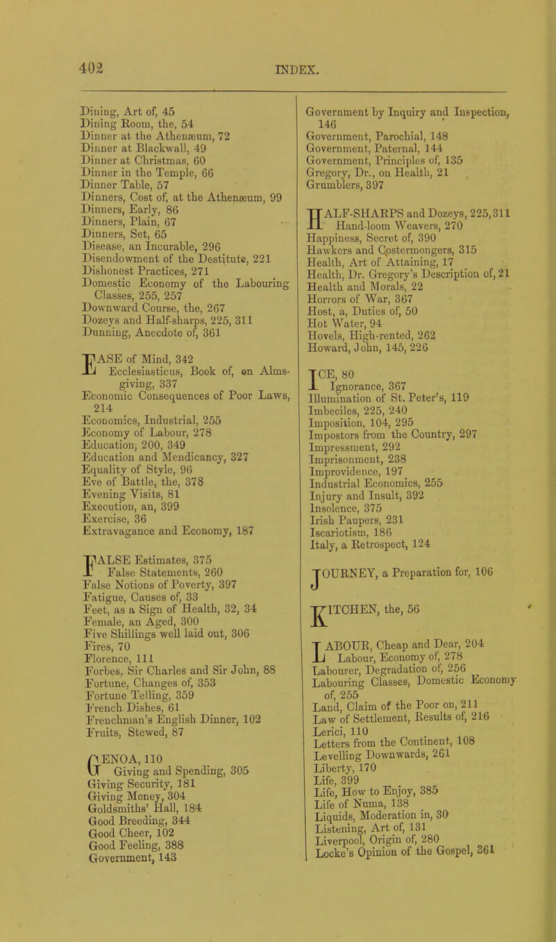 Dining, Art of, 45 Dining Room, the, 54 Dinner at the Athenscnm, 72 Dinner at Blackwall, 49 Dinner at Christmas, 60 Dinner in the Temple, 66 Dinner Table, 57 Dinners, Cost of, at the Athenaeum, 99 Dinners, Early, 86 Dinners, Plain, 67 Dinners, Set, 65 Disease, an Incurable, 296 Disendowment of the Destitute, 221 Dishonest Practices, 271 Domestic Economy of the Labouring Classes, 255, 257 Downward Course, the, 267 Dozeys and Half-shai’ps, 225, 311 Dunning, Anecdote of, 361 Ease of Mind, 342 Ecclesiasticus, Book of, on Alms- giving, 337 Economic Consequences of Poor Laws, 214 Economics, Industrial, 255 Economy of Labour, 278 Education, 200, 349 Education and Mendicancy, 327 Equality of Style, 96 Eve of Battle, the, 378 Evening Visits, 81 Execution, an, 399 Exercise, 36 Extravagance and Economy, 187 FALSE Estimates, 375 False Statements, 260 False Notions of Poverty, 397 Fatigue, Causes of, 33 Feet, as a Sign of Health, 32, 34 Female, an Aged, 300 Five Shillings well laid out, 306 Fires, 70 Florence, 111 Forbes, Sir Charles and Sir John, 88 Fortune, Changes of, 353 Fortune Telling, 359 P'rench Dishes, 61 Frenchman’s English Dinner, 102 Fruits, Stewed, 87 Genoa, no Giving and Spending, 305 Giving Security, 181 Giving Money, 304 Goldsmiths’ Hall, 18'4 Good Breeding, 344 Good Cheer, 102 Good Feeling, 388 Government, 143 Government by Inquiry and Inspection, 146 Government, Parochial, 148 Government, Paternal, 144 Government, Principles of, 135 Gregory, Dr., on Health, 21 Grumblers, 397 HALF-SHARPS and Dozeys, 225,311 Hand-loom Weavers, 270 Happiness, Secret of, 390 Hawkers and Qpstermongers, 315 Health, Art of Attaining, 17 Health, Dr. Gregory’s Description of, 21 Health and Morals, 22 Horrors of War, 367 Host, a. Duties of, 50 Hot Water, 94 Hovels, High-rented, 262 Howard, John, 145, 226 TCE, 80 -L Ignorance, 367 Illumination of St. Peter’s, 119 Imbeciles, 225, 240 Imposition, 104, 295 Impostors from the Country, 297 Impressment, 292 Imprisonment, 238 Improvidence, 197 Industrial Economics, 255 Injury and Insult, 392 Insolence, 375 Irish Paupers, 231 Iscariotism, 186 Italy, a Retrospect, 124 JOURNEY, a Preparation for, 106 T7ITCHEN, the, 56 Labour, cheap and Dear, 204 Labour, Economy of, 278 Labourer, Degradation of, 256 Labouring Classes, Domestic Economy of, 255 Land, Claim of the Poor on, 211 Law of Settlement, Results of, 216 Lerici, 110 Letters from the Continent, 108 Levelling Downwards, 261 Liberty, 170 Life, 399 Life, How to Enjoy, 385 Life of Numa, 138 Liquids, Moderation in, 30 Listening, Art of, 131 Liverpool, Origin of, 280 Locke’s Opinion of the Gospel, 361