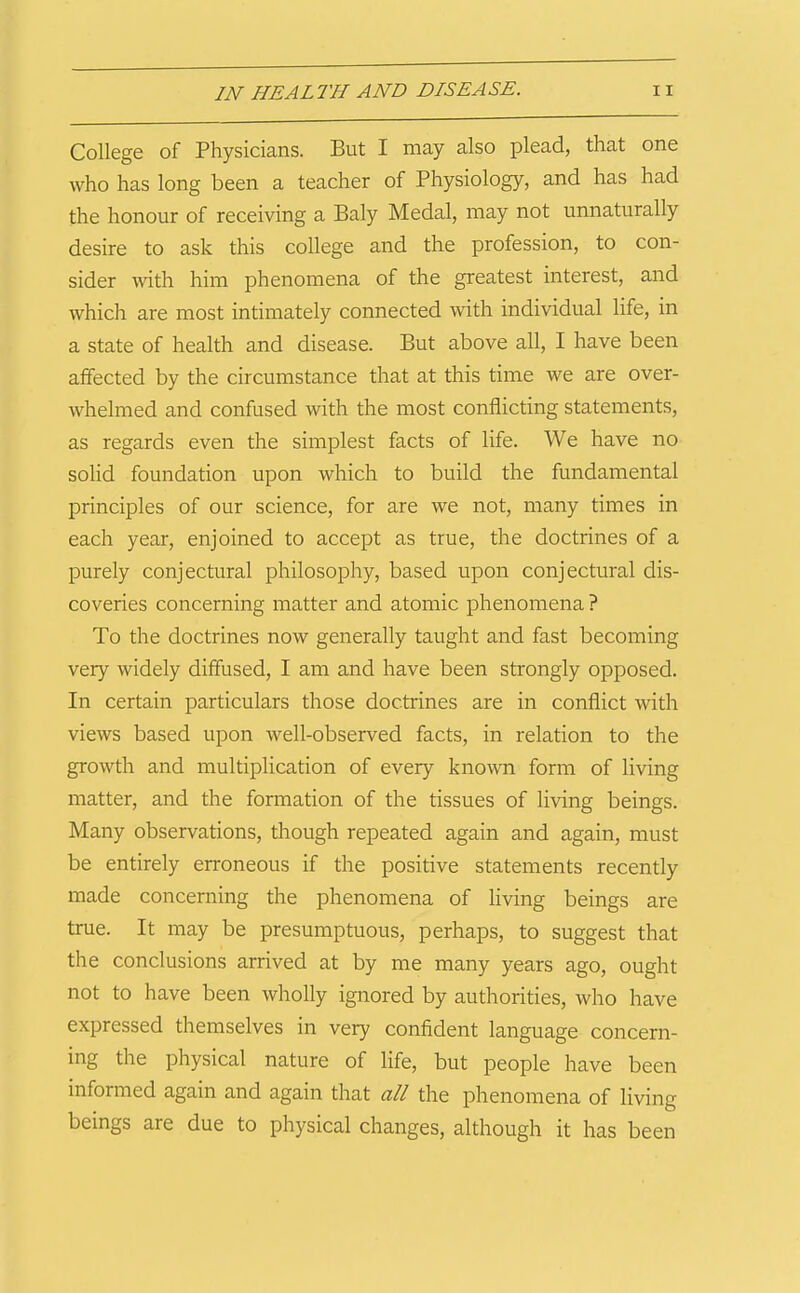 College of Physicians. But I may also plead, that one who has long been a teacher of Physiology, and has had the honour of receiving a Baly Medal, may not unnaturally desire to ask this college and the profession, to con- sider Avith him phenomena of the greatest interest, and which are most intimately connected with individual life, in a state of health and disease. But above all, I have been affected by the circumstance that at this time we are over- whelmed and confused with the most conflicting statements, as regards even the simplest facts of life. We have no solid foundation upon which to build the fundamental principles of our science, for are we not, many times in each year, enjoined to accept as true, the doctrines of a purely conjectural philosophy, based upon conjectural dis- coveries concerning matter and atomic phenomena ? To the doctrines now generally taught and fast becoming very widely diffused, I am and have been strongly opposed. In certain particulars those doctrines are in conflict with views based upon well-observed facts, in relation to the growth and multiplication of every known form of living matter, and the formation of the tissues of living beings. Many observations, though repeated again and again, must be entirely erroneous if the positive statements recently made concerning the phenomena of living beings are true. It may be presumptuous, perhaps, to suggest that the conclusions arrived at by me many years ago, ought not to have been wholly ignored by authorities, who have expressed themselves in very confident language concern- ing the physical nature of life, but people have been informed again and again that all the phenomena of living beings are due to physical changes, although it has been