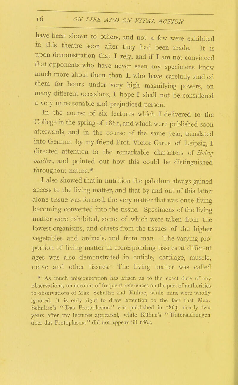 have been sho^vn to others, and not a few were exhibited in this theatre soon after they had been made. It is upon demonstration that I rely, and if I am not convinced that opponents who have never seen my specimens know much more about them than I, who have carefully studied them for hours under very high magnifying powers, on many different occasions, I hope I shall not be considered a very unreasonable and prejudiced person. In the course of six lectures which I delivered to the College in the spring of i86i, and which were published soon aftenvards, and in the course of the same year, translated into German by my friend Prof Victor Carus of Leipzig, I directed attention to the remarkable characters of living matter, and pointed out how this could be distinguished throughout nature.* I also showed that in nutrition the pabulum always gained access to the living matter, and that by and out of this latter alone tissue was formed, the very matter that was once living becoming converted into the tissue. Specimens of the living matter were exhibited, some of which were taken from the lowest organisms, and others from the tissues of the higher vegetables and animals, and from man. The varying pro- portion of living matter in corresponding tissues at different ages was also demonstrated in cuticle, cartilage, muscle, nerve and other tissues. The living matter was called * As much misconception has arisen as to the exact date of my observations, on account of frequent references on the part of authorities to observations of Max. Schultze and Kiihne, while mine were wholly ignored, it is only right to draw attention to the fact that Max. Schultze’s “Das Protoplasma” was published in 1863, nearly two years after my lectures appeared, while Kiihne’s “ Untersuchungen liber das Protoplasina ” did not appear till 1864.