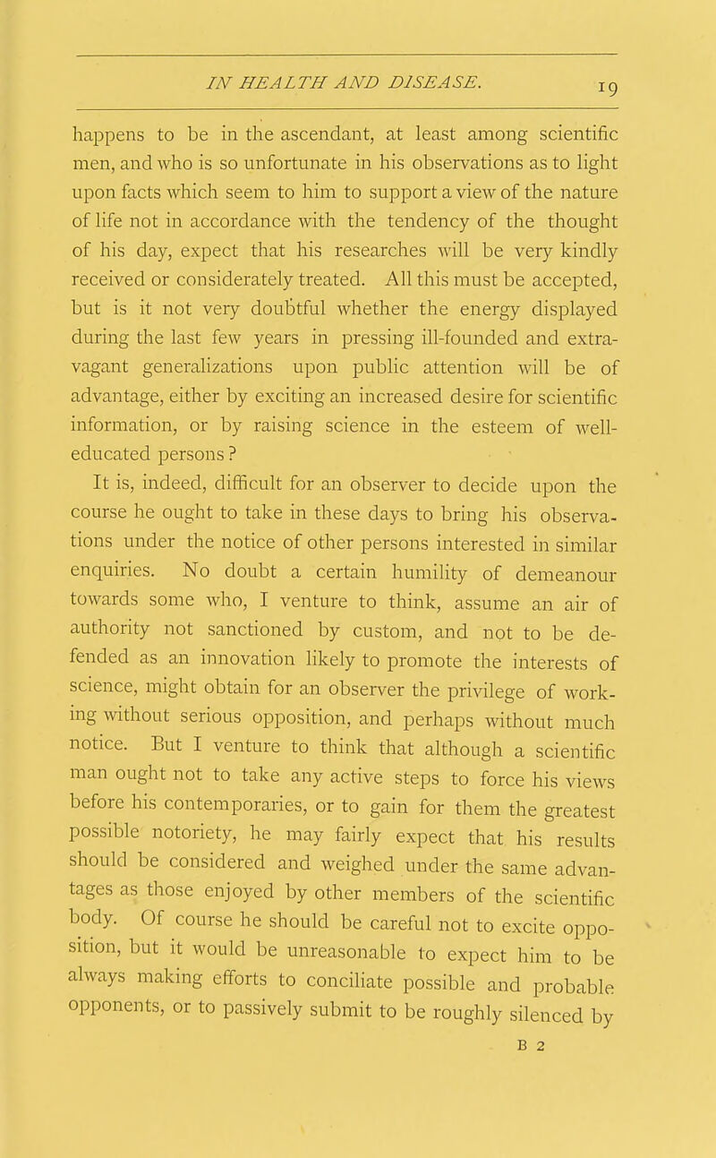 happens to be in the ascendant, at least among scientific men, and who is so unfortunate in his observations as to light upon facts which seem to him to support a view of the nature of life not in accordance with the tendency of the thought of his day, expect that his researches will be very kindly received or considerately treated. All this must be accepted, but is it not very doubtful whether the energy displayed during the last few years in pressing ill-founded and extra- vagant generalizations upon public attention will be of advantage, either by exciting an increased desire for scientific information, or by raising science in the esteem of well- educated persons ? It is, indeed, difficult for an observer to decide upon the course he ought to take in these days to bring his observa- tions under the notice of other persons interested in similar enquiries. No doubt a certain humility of demeanour towards some who, I venture to think, assume an air of authority not sanctioned by custom, and not to be de- fended as an innovation likely to promote the interests of science, might obtain for an observer the privilege of work- ing without serious opposition, and perhaps without much notice. But I venture to think that although a scientific man ought not to take any active steps to force his views before his contemporaries, or to gain for them the greatest possible notoriety, he may fairly expect that his results should be considered and weighed under the same advan- tages as those enjoyed by other members of the scientific body. Of course he should be careful not to excite oppo- sition, but it would be unreasonable to expect him to be always making efforts to conciliate possible and probable opponents, or to passively submit to be roughly silenced by