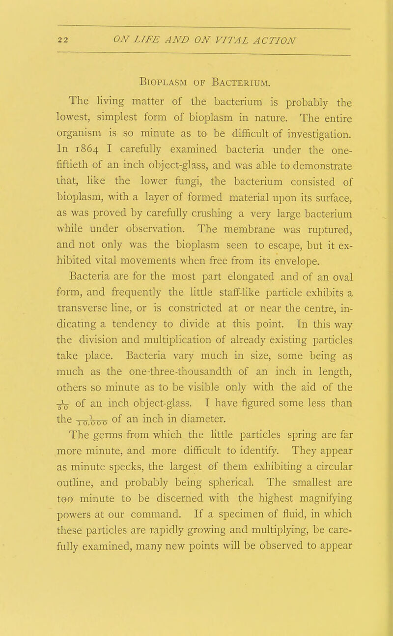 Bioplasm of Bacterium. The living matter of the bacterium is probably the lowest, simplest form of bioplasm in nature. The entire organism is so minute as to be difficult of investigation. In 1864 I carefully examined bacteria under the one- fiftieth of an inch object-glass, and was able to demonstrate that, like the lower fungi, the bacterium consisted of bioplasm, with a layer of formed material upon its surface, as was proved by carefully crushing a very large bacterium while under observation. The membrane was ruptured, and not only was the bioplasm seen to escape, but it ex- hibited vital movements when free from its envelope. Bacteria are for the most part elongated and of an oval form, and frequently the little staff-like particle exhibits a transverse line, or is constricted at or near the centre, in- dicating a tendency to divide at this point. In this way the division and multiplication of already existing particles take place. Bacteria vary much in size, some being as much as the one-three-thousandth of an inch in length, others so minute as to be visible only with the aid of the ■Jq of an inch object-glass. I have figured some less than the of an inch in diameter. The germs from which the little particles spring are far more minute, and more difficult to identify. They appear as minute specks, the largest of them exhibiting a circular outline, and probably being spherical. The smallest are too minute to be discerned with the highest magnifying powers at our command. If a specimen of fluid, in which these particles are rapidly growing and multiplying, be care- fully examined, many new points will be observed to appear