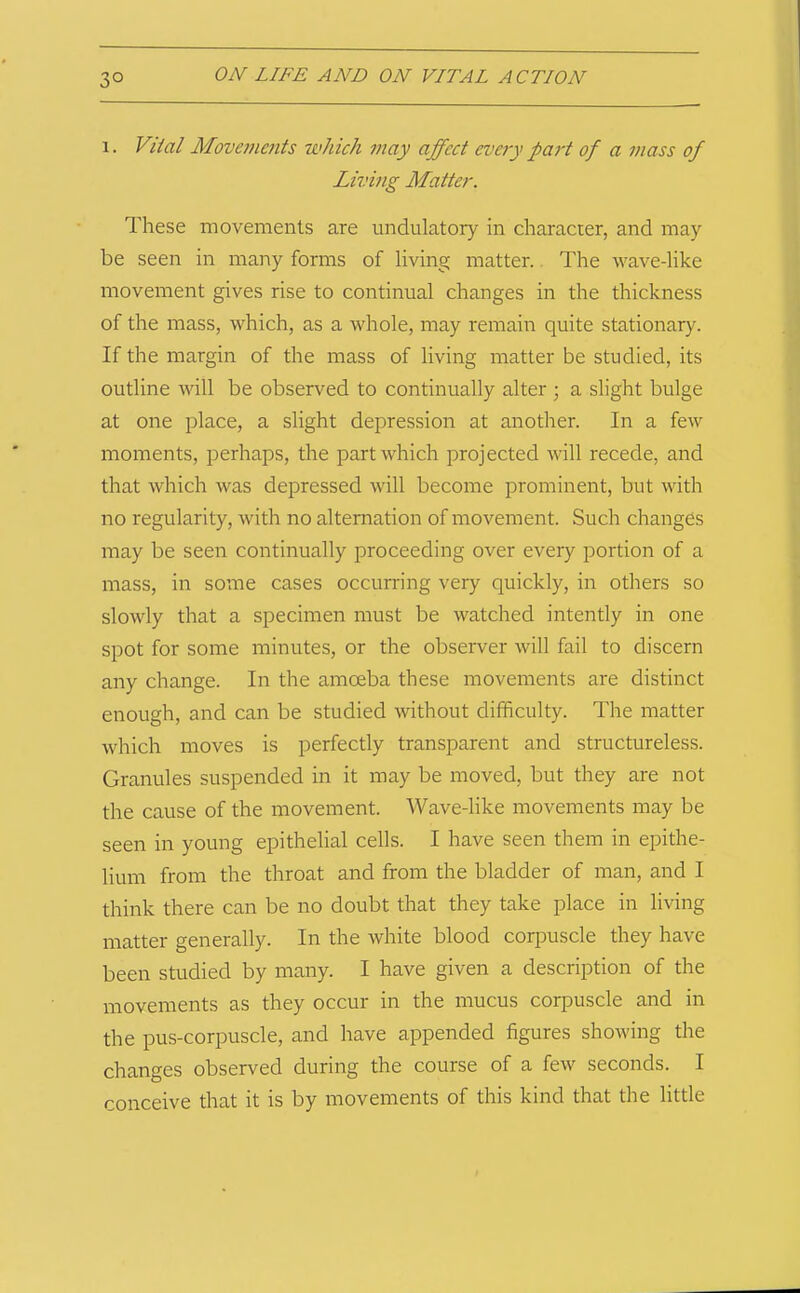 1. Viial Movetnefits which may affect every paj't of a mass of Living Matter. These movements are undulatory in character, and may be seen in many forms of living matter.. The wave-like movement gives rise to continual changes in the thickness of the mass, which, as a whole, may remain quite stationary. If the margin of the mass of living matter be studied, its outline will be observed to continually alter ; a slight bulge at one place, a slight depression at another. In a few moments, perhaps, the part which projected will recede, and that which was depressed will become prominent, but with no regularity, with no alternation of movement. Such changes may be seen continually proceeding over every portion of a mass, in some cases occurring very quickly, in others so slowly that a specimen must be watched intently in one spot for some minutes, or the observer will fail to discern any change. In the amoeba these movements are distinct enough, and can be studied without difficulty. The matter which moves is perfectly transparent and structureless. Granules suspended in it may be moved, but they are not the cause of the movement. Wave-like movements may be seen in young epithelial cells. I have seen them in epithe- lium from the throat and from the bladder of man, and I think there can be no doubt that they take place in living matter generally. In the white blood corpuscle they have been studied by many. I have given a description of the movements as they occur in the mucus corpuscle and in the pus-corpuscle, and have appended figures showing the changes observed during the course of a few seconds. I conceive that it is by movements of this kind that the little